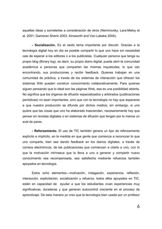 aquellas ideas y someterlas a consideración de otros (Nemirovsky, Lara-Meloy et
al. 2001; Gamoran Sherin 2003; Ainsworth and Van Labeke 2004).

      - Socialización. Es el sexto tema importante por discutir. Gracias a la
tecnología digital hoy en día es posible compartir lo que uno hace sin necesidad
casi de esperar a los editores o a los publicistas. Cualquier persona que tenga su
propio blog (Binary log), es decir, su propio diario digital, puede abrir la comunidad
académica a personas que comparten las mismas inquietudes, lo que van
encontrando, sus producciones y recibir feedback. Quienes trabajan en una
comunidad de práctica, a través de los sistemas de interacción que ofrecen los
sistemas Wiki pueden construir conocimiento colaborativamente. Para quienes
siguen pensando que lo ideal son las páginas Web, esa es una posibilidad abierta.
No significa que los órganos de difusión especializados y arbitrados (publicaciones
periódicas) no sean importantes, sino que con la tecnología no hay que esperarse
a que nuestra producción se difunda por dichos medios; sin embargo, si uno
quiere que las cosas que uno ha elaborado trasciendan, necesariamente hay que
pensar en revistas digitales o en sistemas de difusión que tengan por lo menos un
aval de pares.

      - Reforzamiento. El uso de TIC también genera un tipo de reforzamiento
explícito e implícito, en la medida en que gente que comienza a reconocer lo que
uno comparte, bien sea dando feedback en los diarios digitales, a través de
correos electrónicos, de las publicaciones que comienzan a citarlo a uno, con lo
que la motivación intrínseca que lo lleva a uno a generar y compartir nuevo
conocimiento sea recompensada, sea satisfecha mediante refuerzos también
apoyados en tecnología.

      Estos ocho elementos—motivación, indagación, experiencia, reflexión,
interacción, explicitación, socialización y refuerzo, todos ellos apoyados en TIC,
están en capacidad de      ayudar a que los estudiantes vivan experiencias muy
significativas, duraderas y que generan autocontrol creciente en el proceso de
aprendizaje. De esta manera yo creo que la tecnología bien usada por un profesor


                                                                                    6
 