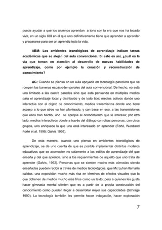 puede ayudar a que los alumnos aprendan a tono con la era que nos ha tocado
vivir, en un siglo XXI en el que uno definitivamente tiene que aprender a aprender
y prepararse para ser un aprendiz toda la vida.

      ABM: Los ambientes tecnológicos de aprendizaje indican tareas
académicas que se alejan del aula convencional. Si esto es así, ¿cuál es la
vía que toman en atención al desarrollo de nuevas habilidades de
aprendizaje,    como     por   ejemplo   la   creación   y   reconstrucción    de
conocimiento?

      AG: Cuando se piensa en un aula apoyada en tecnología pareciera que se
rompen las barreras espacio-temporales del aula convencional. De hecho, no está
uno limitado a las cuatro paredes sino que está pensando en múltiples medios
para el aprendizaje local y distribuido y de todo tipo; medios activos donde uno
interactúa con el objeto de conocimiento, medios transmisivos donde uno tiene
acceso a lo que otros ya han planteado, y con base en eso, a las transmisiones
que ellos han hecho, uno se apropia el conocimiento que le interesa; por otro
lado, medios interactivos donde a través del diálogo con otras personas, con otros
grupos, uno enriquece lo que uno está interesado en aprender (Forté, Wentland
Forté et al. 1998; Galvis 1998).

      De esta manera, cuando uno piensa en ambientes tecnológicos de
aprendizaje, se da uno cuenta de que es posible implementar distintos modelos
educativos que se acomoden no solamente a los estilos de aprendizaje del que
enseña y del que aprende, sino a los requerimientos de aquello que uno trata de
aprender (Galvis, 1992). Personas que se sienten mucho más cómodas siendo
enseñadas pueden recibir a través de medios tecnológicos, que Mc Luhan llamaría
cálidos, una exposición mucho más rica en términos de efectos visuales que la
que obtienen de medios mucho más fríos como un texto; pero a quienes les gusta
hacer gimnasia mental sienten que es a partir de la propia construcción del
conocimiento como pueden llegar a desarrollar mejor sus capacidades (Schrage
1990). La tecnología también les permite hacer indagación, hacer exploración


                                                                                7
 