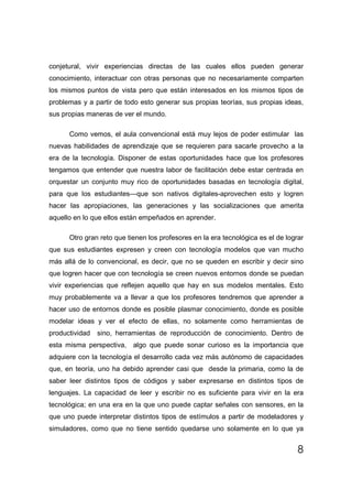 conjetural, vivir experiencias directas de las cuales ellos pueden generar
conocimiento, interactuar con otras personas que no necesariamente comparten
los mismos puntos de vista pero que están interesados en los mismos tipos de
problemas y a partir de todo esto generar sus propias teorías, sus propias ideas,
sus propias maneras de ver el mundo.

      Como vemos, el aula convencional está muy lejos de poder estimular las
nuevas habilidades de aprendizaje que se requieren para sacarle provecho a la
era de la tecnología. Disponer de estas oportunidades hace que los profesores
tengamos que entender que nuestra labor de facilitación debe estar centrada en
orquestar un conjunto muy rico de oportunidades basadas en tecnología digital,
para que los estudiantes—que son nativos digitales-aprovechen esto y logren
hacer las apropiaciones, las generaciones y las socializaciones que amerita
aquello en lo que ellos están empeñados en aprender.

      Otro gran reto que tienen los profesores en la era tecnológica es el de lograr
que sus estudiantes expresen y creen con tecnología modelos que van mucho
más allá de lo convencional, es decir, que no se queden en escribir y decir sino
que logren hacer que con tecnología se creen nuevos entornos donde se puedan
vivir experiencias que reflejen aquello que hay en sus modelos mentales. Esto
muy probablemente va a llevar a que los profesores tendremos que aprender a
hacer uso de entornos donde es posible plasmar conocimiento, donde es posible
modelar ideas y ver el efecto de ellas, no solamente como herramientas de
productividad   sino, herramientas de reproducción de conocimiento. Dentro de
esta misma perspectiva, algo que puede sonar curioso es la importancia que
adquiere con la tecnología el desarrollo cada vez más autónomo de capacidades
que, en teoría, uno ha debido aprender casi que desde la primaria, como la de
saber leer distintos tipos de códigos y saber expresarse en distintos tipos de
lenguajes. La capacidad de leer y escribir no es suficiente para vivir en la era
tecnológica; en una era en la que uno puede captar señales con sensores, en la
que uno puede interpretar distintos tipos de estímulos a partir de modeladores y
simuladores, como que no tiene sentido quedarse uno solamente en lo que ya


                                                                                  8
 
