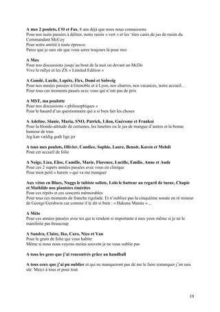 A mes 2 poulets, CO et Fus, 8 ans déjà que nous nous connaissons
Pour nos nuits passées à délirer, notre raisin « vert » et les ‘tites canis de jus de raisin du
Commandant McCoy
Pour notre amitié à toute épreuve
Parce que je suis sûr que vous serez toujours là pour moi

A Max
Pour nos discussions jusqu’au bout de la nuit ou devant un McDo
Vive le rallye et les ZX « Limited Edition »

A Gondé, Lucile, Lopète, Flex, Domi et Solweig
Pour nos années passées à Grenoble et à Lyon, nos churros, nos vacances, notre accueil…
Pour tous ces moments passés avec vous qui n’ont pas de prix

A MST, ma poulotte
Pour nos discussions « philosophiques »
Pour le hasard d’un questionnaire qui a si bien fait les choses

A Adeline, Slanie, Maria, SNO, Patrick, Lilou, Guérome et Frankoi
Pour la blonde-attitude de certaines, les lunettes ou le jus de mangue d’autres et la bonne
humeur de tous
Jeg kan vældig godt lige jer

A tous mes poulots, Olivier, Candice, Sophie, Laure, Benoit, Karen et Mehdi
Pour cet accueil de folie

A Neige, Liza, Elise, Camille, Marie, Florence, Lucille, Emilie, Anne et Aude
Pour ces 2 supers années passées avec vous en clinique
Pour mon petit « harem » qui va me manquer

Aux vétos en Blues, Nuggs le tubiste soliste, Lolo le batteur au regard de tueur, Chapie
et Mathilde nos pianistes émérites
Pour ces répèts et ces concerts mémorables
Pour tous ces moments de franche rigolade. Et n’oubliez pas la cinquième sonate en ré mineur
de George Gershwin car comme il le dit si bien : « Hakuna Matata »…

A Mélo
Pour ces années passées avec toi qui te rendent si importante à mes yeux même si je ne le
manifeste pas beaucoup

A Sandra, Claire, Iko, Caro, Nico et Yan
Pour le grain de folie qui vous habite
Même si nous nous voyons moins souvent je ne vous oublie pas

A tous les gens que j’ai rencontrés grâce au handball

A tous ceux que j’ai pu oublier et qui ne manqueront pas de me le faire remarquer j’en suis
sûr. Merci à tous et pour tout




                                                                                                  10
 