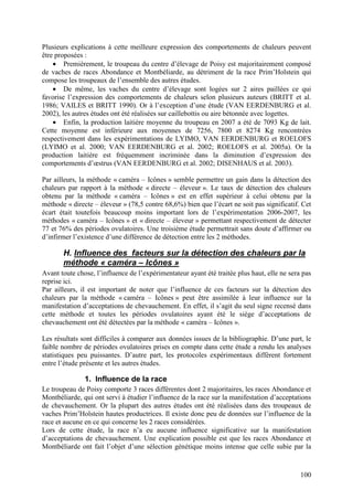 Plusieurs explications à cette meilleure expression des comportements de chaleurs peuvent
être proposées :
    • Premièrement, le troupeau du centre d’élevage de Poisy est majoritairement composé
de vaches de races Abondance et Montbéliarde, au détriment de la race Prim’Holstein qui
compose les troupeaux de l’ensemble des autres études.
    • De même, les vaches du centre d’élevage sont logées sur 2 aires paillées ce qui
favorise l’expression des comportements de chaleurs selon plusieurs auteurs (BRITT et al.
1986; VAILES et BRITT 1990). Or à l’exception d’une étude (VAN EERDENBURG et al.
2002), les autres études ont été réalisées sur caillebottis ou aire bétonnée avec logettes.
    • Enfin, la production laitière moyenne du troupeau en 2007 a été de 7093 Kg de lait.
Cette moyenne est inférieure aux moyennes de 7256, 7800 et 8274 Kg rencontrées
respectivement dans les expérimentations de LYIMO, VAN EERDENBURG et ROELOFS
(LYIMO et al. 2000; VAN EERDENBURG et al. 2002; ROELOFS et al. 2005a). Or la
production laitière est fréquemment incriminée dans la diminution d’expression des
comportements d’œstrus (VAN EERDENBURG et al. 2002; DISENHAUS et al. 2003).

Par ailleurs, la méthode « caméra – Icônes » semble permettre un gain dans la détection des
chaleurs par rapport à la méthode « directe – éleveur ». Le taux de détection des chaleurs
obtenu par la méthode « caméra – Icônes » est en effet supérieur à celui obtenu par la
méthode « directe – éleveur » (78,5 contre 68,6%) bien que l’écart ne soit pas significatif. Cet
écart était toutefois beaucoup moins important lors de l’expérimentation 2006-2007, les
méthodes « caméra – Icônes » et « directe – éleveur » permettant respectivement de détecter
77 et 76% des périodes ovulatoires. Une troisième étude permettrait sans doute d’affirmer ou
d’infirmer l’existence d’une différence de détection entre les 2 méthodes.

       H. Influence des facteurs sur la détection des chaleurs par la
       méthode « caméra – Icônes »
Avant toute chose, l’influence de l’expérimentateur ayant été traitée plus haut, elle ne sera pas
reprise ici.
Par ailleurs, il est important de noter que l’influence de ces facteurs sur la détection des
chaleurs par la méthode « caméra – Icônes » peut être assimilée à leur influence sur la
manifestation d’acceptations de chevauchement. En effet, il s’agit du seul signe recensé dans
cette méthode et toutes les périodes ovulatoires ayant été le siège d’acceptations de
chevauchement ont été détectées par la méthode « caméra – Icônes ».

Les résultats sont difficiles à comparer aux données issues de la bibliographie. D’une part, le
faible nombre de périodes ovulatoires prises en compte dans cette étude a rendu les analyses
statistiques peu puissantes. D’autre part, les protocoles expérimentaux diffèrent fortement
entre l’étude présente et les autres études.

               1. Influence de la race
Le troupeau de Poisy comporte 3 races différentes dont 2 majoritaires, les races Abondance et
Montbéliarde, qui ont servi à étudier l’influence de la race sur la manifestation d’acceptations
de chevauchement. Or la plupart des autres études ont été réalisées dans des troupeaux de
vaches Prim’Holstein hautes productrices. Il existe donc peu de données sur l’influence de la
race et aucune en ce qui concerne les 2 races considérées.
Lors de cette étude, la race n’a eu aucune influence significative sur la manifestation
d’acceptations de chevauchement. Une explication possible est que les races Abondance et
Montbéliarde ont fait l’objet d’une sélection génétique moins intense que celle subie par la


                                                                                             100
 