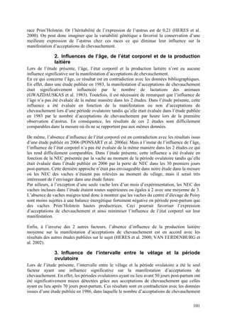 race Prim’Holstein. Or l’héritabilité de l’expression de l’œstrus est de 0,21 (HERES et al.
2000). On peut donc imaginer que la variabilité génétique a favorisé la conservation d’une
meilleure expression de l’œstrus chez ces races ce qui diminue leur influence sur la
manifestation d’acceptations de chevauchement.

               2. Influences de l’âge, de l’état corporel et de la production
               laitière
Lors de l’étude présente, l’âge, l’état corporel et la production laitière n’ont eu aucune
influence significative sur la manifestation d’acceptations de chevauchement.
En ce qui concerne l’âge, ce résultat est en contradiction avec les données bibliographiques.
En effet, dans une étude publiée en 1983, la manifestation d’acceptations de chevauchement
était significativement influencée par le nombre de lactations des animaux
(GWAZDAUSKAS et al. 1983). Toutefois, il est nécessaire de remarquer que l’influence de
l’âge n’a pas été évaluée de la même manière dans les 2 études. Dans l’étude présente, cette
influence a été évaluée en fonction de la manifestation ou non d’acceptations de
chevauchement lors d’une période ovulatoire tandis qu’elle était évaluée dans l’étude publiée
en 1983 par le nombre d’acceptations de chevauchement par heure lors de la première
observation d’œstrus. En conséquence, les résultats de ces 2 études sont difficilement
comparables dans la mesure où ils ne se rapportent pas aux mêmes données.

De même, l’absence d’influence de l’état corporel est en contradiction avec les résultats issus
d’une étude publiée en 2006 (PONSART et al. 2006a). Mais à l’instar de l’influence de l’âge,
l’influence de l’état corporel n’a pas été évaluée de la même manière dans les 2 études ce qui
les rend difficilement comparables. Dans l’étude présente, cette influence a été évaluée en
fonction de la NEC présentée par la vache au moment de la période ovulatoire tandis qu’elle
était évaluée dans l’étude publiée en 2006 par la perte de NEC dans les 30 premiers jours
post-partum. Cette dernière approche n’était pas envisageable dans notre étude dans la mesure
où les NEC des vaches n’étaient pas relevées au moment du vêlage, mais il serait très
intéressant de l’envisager dans une étude future.
Par ailleurs, à l’exception d’une seule vache lors d’un mois d’expérimentation, les NEC des
vaches incluses dans l’étude étaient toutes supérieures ou égales à 2 avec une moyenne de 3.
L’absence de vaches maigres tend donc à montrer que les vaches du centre d’élevage de Poisy
sont moins sujettes à une balance énergétique fortement négative en période post-partum que
des vaches Prim’Holstein hautes productrices. Ceci pourrait favoriser l’expression
d’acceptations de chevauchement et ainsi minimiser l’influence de l’état corporel sur leur
manifestation.

Enfin, à l’inverse des 2 autres facteurs, l’absence d’influence de la production laitière
moyenne sur la manifestation d’acceptations de chevauchement est en accord avec les
résultats des autres études publiées sur le sujet (HERES et al. 2000; VAN EERDENBURG et
al. 2002).

               3. Influence de l’intervalle entre le vêlage et la période
               ovulatoire
Lors de l’étude présente, l’intervalle entre le vêlage et la période ovulatoire a été le seul
facteur ayant une influence significative sur la manifestation d’acceptations de
chevauchement. En effet, les périodes ovulatoires ayant eu lieu avant 50 jours post-partum ont
été significativement mieux détectées grâce aux acceptations de chevauchement que celles
ayant eu lieu après 70 jours post-partum. Ces résultats sont en contradiction avec les données
issues d’une étude publiée en 1986, dans laquelle le nombre d’acceptations de chevauchement


                                                                                           101
 