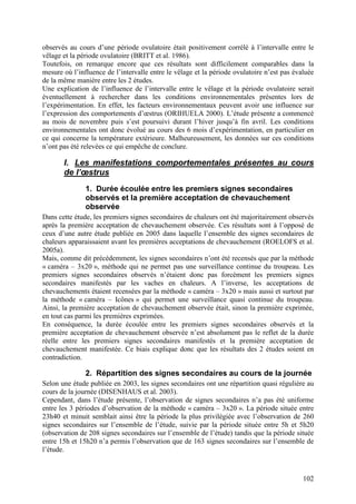 observés au cours d’une période ovulatoire était positivement corrélé à l’intervalle entre le
vêlage et la période ovulatoire (BRITT et al. 1986).
Toutefois, on remarque encore que ces résultats sont difficilement comparables dans la
mesure où l’influence de l’intervalle entre le vêlage et la période ovulatoire n’est pas évaluée
de la même manière entre les 2 études.
Une explication de l’influence de l’intervalle entre le vêlage et la période ovulatoire serait
éventuellement à rechercher dans les conditions environnementales présentes lors de
l’expérimentation. En effet, les facteurs environnementaux peuvent avoir une influence sur
l’expression des comportements d’œstrus (ORIHUELA 2000). L’étude présente a commencé
au mois de novembre puis s’est poursuivi durant l’hiver jusqu’à fin avril. Les conditions
environnementales ont donc évolué au cours des 6 mois d’expérimentation, en particulier en
ce qui concerne la température extérieure. Malheureusement, les données sur ces conditions
n’ont pas été relevées ce qui empêche de conclure.

       I. Les manifestations comportementales présentes au cours
       de l’œstrus
               1. Durée écoulée entre les premiers signes secondaires
               observés et la première acceptation de chevauchement
               observée
Dans cette étude, les premiers signes secondaires de chaleurs ont été majoritairement observés
après la première acceptation de chevauchement observée. Ces résultats sont à l’opposé de
ceux d’une autre étude publiée en 2005 dans laquelle l’ensemble des signes secondaires de
chaleurs apparaissaient avant les premières acceptations de chevauchement (ROELOFS et al.
2005a).
Mais, comme dit précédemment, les signes secondaires n’ont été recensés que par la méthode
« caméra – 3x20 », méthode qui ne permet pas une surveillance continue du troupeau. Les
premiers signes secondaires observés n’étaient donc pas forcément les premiers signes
secondaires manifestés par les vaches en chaleurs. A l’inverse, les acceptations de
chevauchements étaient recensées par la méthode « caméra – 3x20 » mais aussi et surtout par
la méthode « caméra – Icônes » qui permet une surveillance quasi continue du troupeau.
Ainsi, la première acceptation de chevauchement observée était, sinon la première exprimée,
en tout cas parmi les premières exprimées.
En conséquence, la durée écoulée entre les premiers signes secondaires observés et la
première acceptation de chevauchement observée n’est absolument pas le reflet de la durée
réelle entre les premiers signes secondaires manifestés et la première acceptation de
chevauchement manifestée. Ce biais explique donc que les résultats des 2 études soient en
contradiction.

               2. Répartition des signes secondaires au cours de la journée
Selon une étude publiée en 2003, les signes secondaires ont une répartition quasi régulière au
cours de la journée (DISENHAUS et al. 2003).
Cependant, dans l’étude présente, l’observation de signes secondaires n’a pas été uniforme
entre les 3 périodes d’observation de la méthode « caméra – 3x20 ». La période située entre
23h40 et minuit semblait ainsi être la période la plus privilégiée avec l’observation de 260
signes secondaires sur l’ensemble de l’étude, suivie par la période située entre 5h et 5h20
(observation de 208 signes secondaires sur l’ensemble de l’étude) tandis que la période située
entre 15h et 15h20 n’a permis l’observation que de 163 signes secondaires sur l’ensemble de
l’étude.



                                                                                            102
 