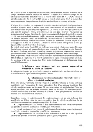 En ce qui concerne la répartition de chaque signe, seul le nombre d’appuis de la tête sur la
croupe a fortement varié en fonction des périodes : 57 appuis de la tête sur la croupe ont été
observés sur l’ensemble de l’étude lors de la période située entre 15h et 15h20, 93 lors de la
période située entre 5h et 5h20 et 126 lors de la période située entre 23h40 et minuit. Les
autres signes quant à eux ont eu une répartition quasi uniforme au cours de la journée.

L’origine de ces résultats est sans doute à rechercher dans l’activité générale régnant dans et
autour du troupeau. Ainsi, la période située entre 23h40 et minuit est une période où aucune
activité humaine n’est présente sur l’exploitation. Les vaches ne sont donc pas distraites par
une activité extérieure (traite, alimentation…) ce qui peut favoriser l’expression de
comportements d’œstrus. De même, les signes secondaires utilisés dans la méthode « caméra
– 3x20 » ne sont pas forcément aussi visibles les uns que les autres lorsque l’activité générale
du troupeau augmente. Ainsi, une tentative de chevauchement où 2 vaches tête-bêche sont
aisément visualisables, même si l’activité du troupeau est importante, ce qui n’est pas le cas
d’un appui de la tête sur la croupe. L’absence d’activité durant cette période a donc pu
également favoriser l’observation de ce signe.
La période située entre 5h et 5h20 est également une période relativement calme bien que
l’agitation du troupeau soit un peu plus importante à cause de l’approche de la traite du matin.
Le nombre de signes secondaires observés y est donc un peu moins important que lors de la
période située entre 23h40 et minuit, en particulier pour les appuis de la tête sur la croupe.
Enfin, la période d’observation où l’activité est la plus importante dans le centre se situe entre
15h et 15h20. Il s’agit donc de la période où le moins de signes secondaires ont été observés,
les appuis de la tête sur la croupe étant 2 fois moins nombreux que lors de la période située
entre 23h40 et minuit.

               3. Influence des facteurs sur                   les   signes      secondaires
               observés au cours de l’œstrus
Il est important de noter que peu d’études récentes se sont intéressées aux facteurs influençant
la manifestation de signes secondaires pendant l’œstrus.

                       a. Influences des expérimentateurs et de l’intervalle entre le
                       vêlage et la période ovulatoire
Dans cette étude, l’intervalle entre le vêlage et la période ovulatoire a eu une influence
significative sur l’observation de signes secondaires lors d’une période ovulatoire. Les
périodes ovulatoires ayant eu lieu avant 50 jours post-partum ont ainsi plus fait l’objet de
signes secondaires que les périodes ovulatoires ayant eu lieu après 70 jours post-partum.
Aucune étude récente ne s’étant intéressée à ce sujet, il n’est pas possible de discuter ces
résultats avec d’autres résultats antérieurs.

Cependant, comme vu précédemment, les expérimentateurs ont eu une influence très
significative sur l’observation de signes secondaires lors des périodes ovulatoires. Or les
expérimentateurs ont couvert des périodes précises de l’étude :
    • L’expérimentateur « a » a couvert le mois de novembre et a donc observé uniquement
des périodes ovulatoires ayant eu lieu avant 50 jours post-partum.
    • L’expérimentateur « b » a couvert le mois de décembre et a donc observé uniquement
des périodes ovulatoires ayant eu lieu avant 70 jours post-partum.
    • L’expérimentateur « c » a couvert le reste de l’étude et a donc été le seul à pouvoir
observer des périodes ovulatoires ayant eu lieu après 70 jours post-partum.




                                                                                              103
 
