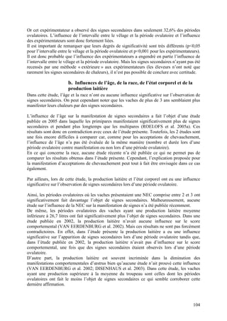 Or cet expérimentateur a observé des signes secondaires dans seulement 32,6% des périodes
ovulatoires. L’influence de l’intervalle entre le vêlage et la période ovulatoire et l’influence
des expérimentateurs sont donc fortement liées.
Il est important de remarquer que leurs degrés de significativité sont très différents (p<0,05
pour l’intervalle entre le vêlage et la période ovulatoire et p<0,001 pour les expérimentateurs).
Il est donc probable que l’influence des expérimentateurs a engendré en partie l’influence de
l’intervalle entre le vêlage et la période ovulatoire. Mais les signes secondaires n’ayant pas été
recensés par une méthode « extérieure » aux expérimentateurs (les éleveurs n’ont noté que
rarement les signes secondaires de chaleurs), il n’est pas possible de conclure avec certitude.

                       b. Influences de l’âge, de la race, de l’état corporel et de la
                       production laitière
Dans cette étude, l’âge et la race n’ont eu aucune influence significative sur l’observation de
signes secondaires. On peut cependant noter que les vaches de plus de 3 ans semblaient plus
manifester leurs chaleurs par des signes secondaires.

L’influence de l’âge sur la manifestation de signes secondaires a fait l’objet d’une étude
publiée en 2005 dans laquelle les primipares manifestaient significativement plus de signes
secondaires et pendant plus longtemps que les multipares (ROELOFS et al. 2005a). Ces
résultats sont donc en contradiction avec ceux de l’étude présente. Toutefois, les 2 études sont
une fois encore difficiles à comparer car, comme pour les acceptations de chevauchement,
l’influence de l’âge n’a pas été évaluée de la même manière (nombre et durée lors d’une
période ovulatoire contre manifestation ou non lors d’une période ovulatoire).
En ce qui concerne la race, aucune étude récente n’a été publiée ce qui ne permet pas de
comparer les résultats obtenus dans l’étude présente. Cependant, l’explication proposée pour
la manifestation d’acceptations de chevauchement peut tout à fait être envisagée dans ce cas
également.

Par ailleurs, lors de cette étude, la production laitière et l’état corporel ont eu une influence
significative sur l’observation de signes secondaires lors d’une période ovulatoire.

Ainsi, les périodes ovulatoires où les vaches présentaient une NEC comprise entre 2 et 3 ont
significativement fait davantage l’objet de signes secondaires. Malheureusement, aucune
étude sur l’influence de la NEC sur la manifestation de signes n’a été publiée récemment.
De même, les périodes ovulatoires des vaches ayant une production laitière moyenne
inférieure à 26,7 litres ont fait significativement plus l’objet de signes secondaires. Dans une
étude publiée en 2002, la production laitière n’avait aucune influence sur le score
comportemental (VAN EERDENBURG et al. 2002). Mais ces résultats ne sont pas forcément
contradictoires. En effet, dans l’étude présente la production laitière a eu une influence
significative sur l’apparition de signes secondaires lors d’une période ovulatoire tandis que,
dans l’étude publiée en 2002, la production laitière n’avait pas d’influence sur le score
comportemental, une fois que des signes secondaires étaient observés lors d’une période
ovulatoire.
D’autre part, la production laitière est souvent incriminée dans la diminution des
manifestations comportementales d’œstrus bien qu’aucune étude n’ait prouvé cette influence
(VAN EERDENBURG et al. 2002; DISENHAUS et al. 2003). Dans cette étude, les vaches
ayant une production supérieure à la moyenne du troupeau sont celles dont les périodes
ovulatoires ont fait le moins l’objet de signes secondaires ce qui semble corroborer cette
dernière affirmation.



                                                                                              104
 