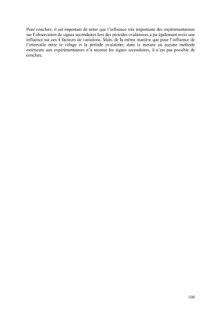 Pour conclure, il est important de noter que l’influence très importante des expérimentateurs
sur l’observation de signes secondaires lors des périodes ovulatoires a pu également avoir une
influence sur ces 4 facteurs de variations. Mais, de la même manière que pour l’influence de
l’intervalle entre le vêlage et la période ovulatoire, dans la mesure où aucune méthode
extérieure aux expérimentateurs n’a recensé les signes secondaires, il n’est pas possible de
conclure.




                                                                                          105
 
