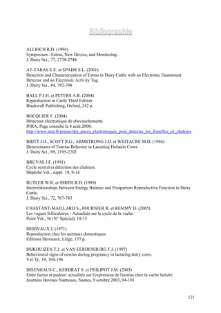 Bibliographie

ALLRICH R.D. (1994)
Symposium : Estrus, New Device, and Monitoring.
J. Dairy Sci., 77, 2738-2744

AT-TARAS E.E. et SPAHR S.L. (2001)
Detection and Characterization of Estrus in Dairy Cattle with an Electronic Heatmount
Detector and an Electronic Activity Tag.
J. Dairy Sci., 84, 792-798

BALL P.J.H. et PETERS A.R. (2004)
Reproduction in Cattle Third Edition
Blackwell Publishing, Oxford, 242 p.

BOCQUIER F. (2004)
Détecteur électronique de chevauchements
INRA, Page consulté le 8 août 2008:
http://www.inra.fr/presse/des_puces_electroniques_pour_detecter_les_femelles_en_chaleurs

BRITT J.H., SCOTT R.G., ARMSTRONG J.D. et WHITACRE M.D. (1986)
Determinants of Estrous Behavior in Lactating Holstein Cows.
J. Dairy Sci., 69, 2195-2202

BRUYAS J.F. (1991)
Cycle oestral et détection des chaleurs.
Dépêche Vét., suppl. 19, 9-14

BUTLER W.R. et SMITH R.D. (1989)
Interrelationships Between Energy Balance and Postpartum Reproductive Function in Dairy
Cattle.
J. Dairy Sci., 72, 767-783

CHASTANT-MAILLARD S., FOURNIER R. et REMMY D. (2005)
Les vagues folliculaires : Actualités sur le cycle de la vache.
Point Vét., 36 (N° Spécial), 10-15

DERIVAUX J. (1971)
Reproduction chez les animaux domestiques
Editions Derouaux, Liège, 157 p.

DIJKHUIZEN T.J. et VAN EERDENBURG F.J. (1997)
Behavioural signs of oestrus during pregnancy in lactating dairy cows.
Vet. Q., 19, 194-196

DISENHAUS C., KERBRAT S. et PHILIPOT J.M. (2003)
Entre fureur et pudeur: actualités sur l'expression de l'œstrus chez la vache laitière
Journées Bovines Nantaises, Nantes, 9 octobre 2003, 94-101


                                                                                         121
 