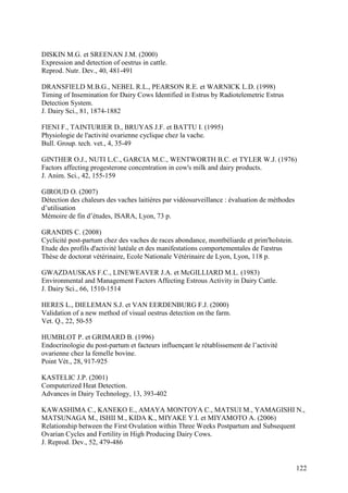 DISKIN M.G. et SREENAN J.M. (2000)
Expression and detection of oestrus in cattle.
Reprod. Nutr. Dev., 40, 481-491

DRANSFIELD M.B.G., NEBEL R.L., PEARSON R.E. et WARNICK L.D. (1998)
Timing of Insemination for Dairy Cows Identified in Estrus by Radiotelemetric Estrus
Detection System.
J. Dairy Sci., 81, 1874-1882

FIENI F., TAINTURIER D., BRUYAS J.F. et BATTU I. (1995)
Physiologie de l'activité ovarienne cyclique chez la vache.
Bull. Group. tech. vet., 4, 35-49

GINTHER O.J., NUTI L.C., GARCIA M.C., WENTWORTH B.C. et TYLER W.J. (1976)
Factors affecting progesterone concentration in cow's milk and dairy products.
J. Anim. Sci., 42, 155-159

GIROUD O. (2007)
Détection des chaleurs des vaches laitières par vidéosurveillance : évaluation de méthodes
d’utilisation
Mémoire de fin d’études, ISARA, Lyon, 73 p.

GRANDIS C. (2008)
Cyclicité post-partum chez des vaches de races abondance, montbéliarde et prim'holstein.
Etude des profils d'activité lutéale et des manifestations comportementales de l'œstrus
Thèse de doctorat vétérinaire, Ecole Nationale Vétérinaire de Lyon, Lyon, 118 p.

GWAZDAUSKAS F.C., LINEWEAVER J.A. et McGILLIARD M.L. (1983)
Environmental and Management Factors Affecting Estrous Activity in Dairy Cattle.
J. Dairy Sci., 66, 1510-1514

HERES L., DIELEMAN S.J. et VAN EERDENBURG F.J. (2000)
Validation of a new method of visual oestrus detection on the farm.
Vet. Q., 22, 50-55

HUMBLOT P. et GRIMARD B. (1996)
Endocrinologie du post-partum et facteurs influençant le rétablissement de l’activité
ovarienne chez la femelle bovine.
Point Vét., 28, 917-925

KASTELIC J.P. (2001)
Computerized Heat Detection.
Advances in Dairy Technology, 13, 393-402

KAWASHIMA C., KANEKO E., AMAYA MONTOYA C., MATSUI M., YAMAGISHI N.,
MATSUNAGA M., ISHII M., KIDA K., MIYAKE Y.I. et MIYAMOTO A. (2006)
Relationship between the First Ovulation within Three Weeks Postpartum and Subsequent
Ovarian Cycles and Fertility in High Producing Dairy Cows.
J. Reprod. Dev., 52, 479-486


                                                                                             122
 