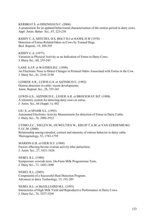 KERBRAT S. et DISENHAUS C. (2004)
A proposition for an updated behavioural characterisation of the oestrus period in dairy cows.
Appl. Anim. Behav. Sci., 87, 223-238

KIDDY C.A, MITCHEL D.S, BOLT D.J et HAWK H.W (1978)
Detection of Estrus-Related Odors in Cows by Trained Dogs.
Biol. Reprod., 19, 389-395

KIDDY C.A. (1977)
Variation in Physical Activity as an Indication of Estrus in Dairy Cows.
J. Dairy Sci., 60, 235-243

LANE A.J.P. et WATHES D.C. (1998)
An Electronic Nose to Detect Changes in Perineal Odors Associated with Estrus in the Cow.
J. Dairy Sci., 81, 2145-2150

LEHRER A.R., LEWIS G.S. et AIZINBUD E. (1992)
Oestrus detection in cattle: recent developments.
Anim. Reprod. Sci., 28, 355-361

LEWIS G.S., AIZINBUD E., LEHER A.R. et BROCKWAY B.P. (1988)
A telemetry system for detecting dairy cows in estrus.
J. Anim. Sci., 66 (Suppl. 1), 442

LIU X. et SPAHR S.L. (1993)
Automated Electronic Activity Measurement for detection of Estrus in Dairy Cattle.
J. Dairy Sci., 76, 2906-2912

LYIMO Z.C., NIELEN M., OUWELTJES W., KRUIP T.A.M. et VAN EERDENBURG
F.J.C.M. (2000)
Relationship among estradiol, cortisol and intensity of estrous behavior in dairy cattle.
Theriogenology, 53, 1783-1795

MARION G.B. et GIER H.T. (1968)
Factors affecting bovine ovarian activity after parturition.
J. Anim. Sci., 27, 1621-1626

NEBEL R.L. (1988)
Symposium: cowside tests. On-Farm Milk Progesterone Tests.
J. Dairy Sci., 71, 1682-1690

NEBEL R.L. (2003)
Components of a Successful Heat Detection Program.
Advances in dairy Technology, 15, 191-203

NEBEL R.L. et McGILLIARD M.L. (1993)
Interactions of High Milk Yield and Reproductive Performance in Dairy Cows.
J. Dairy Sci., 76, 3257-3268



                                                                                            123
 