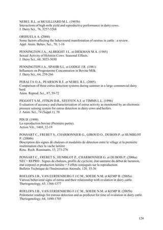 NEBEL R.L. et MCGILLIARD M.L. (1993b)
Interactions of high milk yield and reproductive performance in dairy cows.
J. Dairy Sci., 76, 3257-3268

ORIHUELA A. (2000)
Some factors affecting the behavioural manifestation of oestrus in cattle : a review.
Appl. Anim. Behav. Sci., 70, 1-16

PENNINGTON J.A., ALBRIGHT J.L. et DIEKMAN M.A. (1985)
Sexual Activity of Holstein Cows: Seasonal Effects.
J. Dairy Sci., 68, 3023-3030

PENNINGTON J.A., SPAHR S.L. et LODGE J.R. (1981)
Influences on Progesterone Concentration in Bovine Milk.
J. Dairy Sci., 64, 259-266

PERALTA O.A., PEARSON R.E. et NEBEL R.L. (2005)
Comparison of three estrus detection systems during summer in a large commercial dairy
herd.
Anim. Reprod. Sci., 87, 59-72

PIGGOTT S.M., FITKIN D.R., STEFFEN A.J. et TIMMS L.L. (1996)
Evaluation of accuracy and characterization of estrus activity as monitored by an electronic
pressure sensing system for estrus detection in dairy cows and heifers.
J. Anim. Sci., 74 (Suppl.1), 70

PIN D. (1999)
La reproduction bovine (Première partie).
Action Vét., 1469, 12-19

PONSART C., FRERET S., CHARBONNIER G., GIROUD O., DUBOIS P. et HUMBLOT
P. (2006b)
Description des signes de chaleurs et modalités de détection entre le vêlage et la première
insémination chez la vache laitière
Renc. Rech. Ruminants, 13, 273-276

PONSART C., FRERET S., HUMBLOT P., CHARBONNIER G. et DUBOIS P. (2006a)
NEC+ REPRO : Signes de chaleurs, profils de cyclicité, état sanitaire du début de lactation,
état corporel et production laitière = 5 effets conjugués sur la reproduction.
Bulletin Technique de l'Insémination Animale, 120, 33-36

ROELOFS J.B., VAN EERDENBURG F.J.C.M., SOEDE N.M. et KEMP B. (2005a)
Various behavioral signs of estrus and their relationship with ovulation in dairy cattle.
Theriogenology, 63, 1366-1377

ROELOFS J.B., VAN EERDENBURG F.J.C.M., SOEDE N.M. et KEMP B. (2005b)
Pedometer readings for estrous detection and as predictor for time of ovulation in dairy cattle.
Theriogenology, 64, 1690-1703




                                                                                            124
 