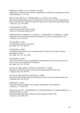 RORIE R.W., BILBY T.R. et LESTER T.D. (2002)
Application of electronic estrus detection technologies to reproductive management of cattle.
Theriogenology, 57, 137-148

ROYAL M.D., PRYCE J.E., WOOLLIAMS J.A. et FLINT A.P.F. (2002)
The Genetic Relationship between Commencement of Luteal Activity and Calving Interval,
Body Condition Score, Production and Linear Type Traits in Holstein-Friesian Dairy Cattle.
J. Dairy Sci., 85, 3071-3080

SAINT-DIZIER M. (2005)
La detection des chaleurs chez la vache.
Point vét., 36 (Numéro spécial), 22-27

SAKAGUCHI M., SASMOTO Y., SUZUKI T., TAKAHASHI Y. et YAMADA Y. (2004)
Postpartum Ovarian Follicular Dynamics and Estrous Activity in Lactating Dairy Cows.
J. Dairy Sci., 87, 2114-2121

SAUMANDE J. (1991)
La folliculogenese chez les ruminants.
Rec. Méd. Vét., 167, 205-218

SAUMANDE J. (2000)
La détection électronique des chevauchements pour la détection des vaches en chaleur :
possibilités et limites.
Rev. Méd. Vét., 151, 1011-1020

SAUMANDE J. (2001)
Faut-il reconsidérer le moment souhaitable de l'insémination au cours de l'oestrus chez les
bovins? Une revue de données de la littérature.
Rev. Méd. Vét., 152, 755-764

SAVIO J.D., BOLAND M.P., HYNES N. et ROCHE J.F. (1990a)
Resumption of follicular activity in the early post-partum period of dairy cows.
J. Reprod. Fertil., 88, 569-579

SAVIO J.D., BOLAND M.P. et ROCHE J.F. (1990b)
Development of dominant follicles and length of ovarian cycles in post-partum dairy cows.
J. Reprod. Fertil., 88, 581-591

SENGER P.L. (1994)
The Estrus Detection Problem: New Concept, Technologies, and Possibilities.
J. Dairy Sci., 77, 2745-2753

SILVA (de) A.W.M.V., ANDERSON G.W., GWAZDAUSKAS F.C., McGILLIARD M.L. et
LINEWEAVER J.A. (1981)
Interrelationships With Estrous Behavior and Conception in Dairy Cattle.
J. Dairy Sci., 64, 2409-2418




                                                                                              125
 