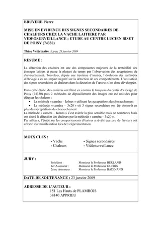 BRUYERE Pierre

MISE EN EVIDENCE DES SIGNES SECONDAIRES DE
CHALEURS CHEZ LA VACHE LAITIERE PAR
VIDEOSURVEILLANCE ; ETUDE AU CENTRE LUCIEN BISET
DE POISY (74330)

Thèse Vétérinaire : Lyon, 23 janvier 2009

RESUME :
La détection des chaleurs est une des composantes majeures de la rentabilité des
élevages laitiers et passe la plupart du temps par l’observation des acceptations de
chevauchement. Toutefois, depuis une trentaine d’années, l’évolution des méthodes
d’élevage a eu un impact négatif sur la détection de ces comportements. L’utilisation
des signes secondaires de chaleurs dans la détection de l’œstrus s’est donc développée.

Dans cette étude, des caméras ont filmé en continu le troupeau du centre d’élevage de
Poisy (74330) puis 2 méthodes de dépouillement des images ont été utilisées pour
détecter les chaleurs :
    • La méthode « caméra – Icônes » utilisant les acceptations du chevauchement
    • La méthode « caméra – 3x20 » où 3 signes secondaires ont été observés en
plus des acceptations du chevauchement
La méthode « caméra – Icônes » s’est avérée la plus sensible mais de nombreux biais
ont altéré la détection des chaleurs par la méthode « caméra – 3x20 ».
Par ailleurs, l’étude sur les comportements d’œstrus a révélé que peu de facteurs ont
affecté leur manifestation lors de l’expérimentation.



MOTS CLES :
                    - Vache                    - Signes secondaires
                    - Chaleurs                 - Vidéosurveillance


JURY :
                    Président :             Monsieur le Professeur BERLAND
                    1er Assesseur :         Monsieur le Professeur GUERIN
                    2ème Assesseur :        Monsieur le Professeur BADINAND

DATE DE SOUTENANCE : 23 janvier 2009

ADRESSE DE L’AUTEUR :
            151 Les Hauts de PLAMBOIS
            38140 APPRIEU
 