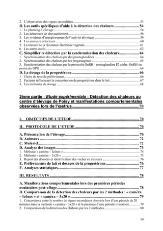 2. L’observation des signes secondaires................................................................................. 53
B. Les outils spécifiques d’aide à la détection des chaleurs .......................... 54
1.   Le planning d’élevage ........................................................................................................ 54
2.   Les détecteurs de chevauchement....................................................................................... 56
3.   Les systèmes d’enregistrement de l’activité physique ....................................................... 59
4.   Les animaux détecteurs ...................................................................................................... 60
5.   La mesure de la résistance électrique vaginale................................................................... 61
6.   Les autres outils .................................................................................................................. 62
C. Simplifier la détection par la synchronisation des chaleurs..................... 64
1. Synchronisation des chaleurs par des prostaglandines ....................................................... 64
2. Synchronisation des chaleurs par les progestagènes .......................................................... 65
3. Synchronisation des chaleurs par le protocole GnRH– prostaglandine F2 alpha–GnRH ou
protocole GPG.......................................................................................................................... 66
D. Le dosage de la progestérone....................................................................... 66
1. Choix du type de prélèvement ............................................................................................ 66
2. Facteurs influençant la concentration de progestérone dans le lait .................................... 67
3. Les méthodes de dosage ..................................................................................................... 68


2ème partie : Etude expérimentale : Détection des chaleurs au
centre d’élevage de Poisy et manifestations comportementales
observées lors de l’œstrus ................................................................. 70


I.     OBJECTIFS DE L’ETUDE ...................................................................... 70

II. PROTOCOLE DE L'ETUDE ................................................................... 70

A. Présentation de l’élevage.............................................................................. 70
B. Animaux ........................................................................................................ 72
C. Matériel.......................................................................................................... 72
D. Analyse des images ....................................................................................... 73
1. Méthode « caméra – Icônes » ............................................................................................. 74
2. Méthode « caméra – 3x20 » ............................................................................................... 75
3. Report des données et identification des vaches en chaleurs ............................................. 76
E. Prélèvements de lait et dosages de la progestérone................................... 76
F. Analyses statistiques..................................................................................... 77

III. RESULTATS .............................................................................................. 78

A. Manifestations comportementales lors des premières périodes
ovulatoires post-vêlage ...................................................................................... 78
B. Comparaison de la détection des chaleurs par les 2 méthodes : « caméra
– Icônes » et « caméra – 3x20 » ........................................................................ 79
1. Concordance entre le nombre de signes secondaires observés lors d’une période de 20
minutes dans la méthode « caméra – 3x20 » et la présence d’une période ovulatoire............. 79
2. Comparaison de la détection des chaleurs par les 2 méthodes ........................................... 80


                                                                                                                                        14
 