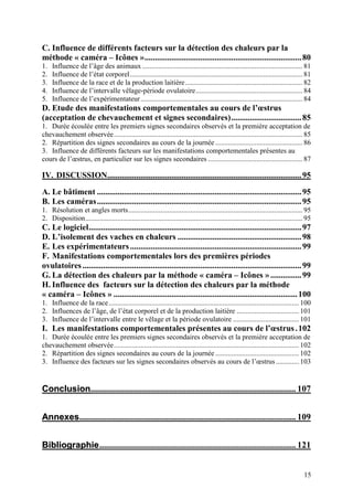 C. Influence de différents facteurs sur la détection des chaleurs par la
méthode « caméra – Icônes »............................................................................ 80
1.   Influence de l’âge des animaux .......................................................................................... 81
2.   Influence de l’état corporel................................................................................................. 81
3.   Influence de la race et de la production laitière.................................................................. 82
4.   Influence de l’intervalle vêlage-période ovulatoire............................................................ 84
5.   Influence de l’expérimentateur ........................................................................................... 84
D. Etude des manifestations comportementales au cours de l’œstrus
(acceptation de chevauchement et signes secondaires).................................. 85
1. Durée écoulée entre les premiers signes secondaires observés et la première acceptation de
chevauchement observée.......................................................................................................... 85
2. Répartition des signes secondaires au cours de la journée ................................................. 86
3. Influence de différents facteurs sur les manifestations comportementales présentes au
cours de l’œstrus, en particulier sur les signes secondaires ..................................................... 87

IV. DISCUSSION.............................................................................................. 95

A. Le bâtiment ................................................................................................... 95
B. Les caméras................................................................................................... 95
1. Résolution et angles morts.................................................................................................. 95
2. Disposition.......................................................................................................................... 95
C. Le logiciel....................................................................................................... 97
D. L’isolement des vaches en chaleurs ............................................................ 98
E. Les expérimentateurs ................................................................................... 99
F. Manifestations comportementales lors des premières périodes
ovulatoires .......................................................................................................... 99
G. La détection des chaleurs par la méthode « caméra – Icônes » ............... 99
H. Influence des facteurs sur la détection des chaleurs par la méthode
« caméra – Icônes » ......................................................................................... 100
1. Influence de la race........................................................................................................... 100
2. Influences de l’âge, de l’état corporel et de la production laitière ................................... 101
3. Influence de l’intervalle entre le vêlage et la période ovulatoire ..................................... 101
I. Les manifestations comportementales présentes au cours de l’œstrus . 102
1. Durée écoulée entre les premiers signes secondaires observés et la première acceptation de
chevauchement observée........................................................................................................ 102
2. Répartition des signes secondaires au cours de la journée ............................................... 102
3. Influence des facteurs sur les signes secondaires observés au cours de l’œstrus ............. 103


Conclusion............................................................................................. 107


Annexes .................................................................................................. 109


Bibliographie ......................................................................................... 121


                                                                                                                                       15
 