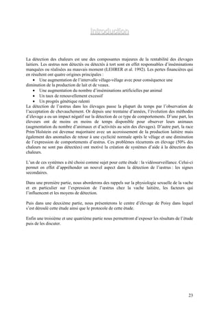 Introduction


La détection des chaleurs est une des composantes majeures de la rentabilité des élevages
laitiers. Les œstrus non détectés ou détectés à tort sont en effet responsables d’inséminations
manquées ou réalisées au mauvais moment (LEHRER et al. 1992). Les pertes financières qui
en résultent ont quatre origines principales :
     • Une augmentation de l’intervalle vêlage-vêlage avec pour conséquence une
diminution de la production de lait et de veaux.
     • Une augmentation du nombre d’inséminations artificielles par animal
     • Un taux de renouvellement excessif
     • Un progrès génétique ralenti
La détection de l’œstrus dans les élevages passe la plupart du temps par l’observation de
l’acceptation de chevauchement. Or depuis une trentaine d’années, l’évolution des méthodes
d’élevage a eu un impact négatif sur la détection de ce type de comportements. D’une part, les
éleveurs ont de moins en moins de temps disponible pour observer leurs animaux
(augmentation du nombre d’animaux et d’activités au sein des élevages). D’autre part, la race
Prim’Holstein est devenue majoritaire avec un accroissement de la production laitière mais
également des anomalies de retour à une cyclicité normale après le vêlage et une diminution
de l’expression de comportements d’œstrus. Ces problèmes récurrents en élevage (50% des
chaleurs ne sont pas détectées) ont motivé la création de systèmes d’aide à la détection des
chaleurs.

L’un de ces systèmes a été choisi comme sujet pour cette étude : la vidéosurveillance. Celui-ci
permet en effet d’appréhender un nouvel aspect dans la détection de l’œstrus : les signes
secondaires.

Dans une première partie, nous aborderons des rappels sur la physiologie sexuelle de la vache
et en particulier sur l’expression de l’œstrus chez la vache laitière, les facteurs qui
l’influencent et les moyens de détection.

Puis dans une deuxième partie, nous présenterons le centre d’élevage de Poisy dans lequel
s’est déroulé cette étude ainsi que le protocole de cette étude.

Enfin une troisième et une quatrième partie nous permettront d’exposer les résultats de l’étude
puis de les discuter.




                                                                                            23
 