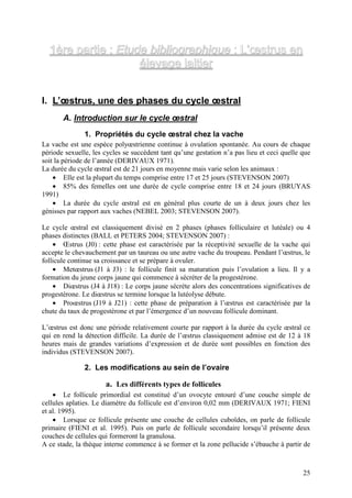 1ère partie : Etude bibliographique : L’œstrus en
                    élevage laitier


I. L’œstrus, une des phases du cycle œstral
       A. Introduction sur le cycle œstral
               1. Propriétés du cycle œstral chez la vache
La vache est une espèce polyœstrienne continue à ovulation spontanée. Au cours de chaque
période sexuelle, les cycles se succèdent tant qu’une gestation n’a pas lieu et ceci quelle que
soit la période de l’année (DERIVAUX 1971).
La durée du cycle œstral est de 21 jours en moyenne mais varie selon les animaux :
    • Elle est la plupart du temps comprise entre 17 et 25 jours (STEVENSON 2007)
    • 85% des femelles ont une durée de cycle comprise entre 18 et 24 jours (BRUYAS
1991)
    • La durée du cycle œstral est en général plus courte de un à deux jours chez les
génisses par rapport aux vaches (NEBEL 2003; STEVENSON 2007).

Le cycle œstral est classiquement divisé en 2 phases (phases folliculaire et lutéale) ou 4
phases distinctes (BALL et PETERS 2004; STEVENSON 2007) :
    • Œstrus (J0) : cette phase est caractérisée par la réceptivité sexuelle de la vache qui
accepte le chevauchement par un taureau ou une autre vache du troupeau. Pendant l’œstrus, le
follicule continue sa croissance et se prépare à ovuler.
    • Metœstrus (J1 à J3) : le follicule finit sa maturation puis l’ovulation a lieu. Il y a
formation du jeune corps jaune qui commence à sécréter de la progestérone.
    • Diœstrus (J4 à J18) : Le corps jaune sécrète alors des concentrations significatives de
progestérone. Le diœstrus se termine lorsque la lutéolyse débute.
    • Proœstrus (J19 à J21) : cette phase de préparation à l’œstrus est caractérisée par la
chute du taux de progestérone et par l’émergence d’un nouveau follicule dominant.

L’œstrus est donc une période relativement courte par rapport à la durée du cycle œstral ce
qui en rend la détection difficile. La durée de l’œstrus classiquement admise est de 12 à 18
heures mais de grandes variations d’expression et de durée sont possibles en fonction des
individus (STEVENSON 2007).

               2. Les modifications au sein de l’ovaire

                      a. Les différents types de follicules
    • Le follicule primordial est constitué d’un ovocyte entouré d’une couche simple de
cellules aplaties. Le diamètre du follicule est d’environ 0,02 mm (DERIVAUX 1971; FIENI
et al. 1995).
    • Lorsque ce follicule présente une couche de cellules cuboïdes, on parle de follicule
primaire (FIENI et al. 1995). Puis on parle de follicule secondaire lorsqu’il présente deux
couches de cellules qui formeront la granulosa.
A ce stade, la thèque interne commence à se former et la zone pellucide s’ébauche à partir de



                                                                                            25
 