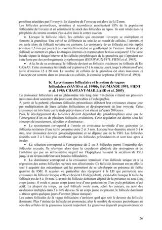 protéines sécrétées par l’ovocyte. Le diamètre de l’ovocyte est alors de 0,12 mm.
Les follicules primordiaux, primaires et secondaires représentent 95% de la population
folliculaire de l’ovaire et en constituent le stock des follicules au repos. Ils sont situés dans la
périphérie du stroma ovarien c'est-à-dire dans le cortex ovarien.
     • Lorsque le follicule mûrit, les cellules qui entourent l’ovocyte se multiplient et
forment la granulosa. Une cavité se différencie au sein de ce massif de cellules, l’antrum, et
on parle alors de follicule tertiaire ou cavitaire. La croissance de ce follicule est très rapide
(environ 1,5 mm par jour) et est essentiellement due au gonflement de l’antrum. Autour de ce
follicule se mettent en place les thèques internes et externes dans le tissu conjonctif. Une lame
basale sépare la thèque interne et les cellules périphériques de la granulosa qui s’appuient sur
cette lame par des prolongements cytoplasmiques (DERIVAUX 1971; FIENI et al. 1995).
     • A la fin de sa croissance, le follicule devient un follicule ovulatoire ou follicule de De
GRAAF. Cette croissance terminale est explosive (5 à 6 mm par jour) jusqu’à obtention d’une
taille d’environ 15 à 20 mm. Le nombre de cellules de la granulosa est alors maximum et
l’ovocyte est contenu dans un amas de ces cellules, le cumulus oophorus (FIENI et al. 1995).

                       b. La croissance folliculaire et la notion de vagues
                       folliculaires (SAVIO et al. 1990b; SAUMANDE 1991; FIENI
                       et al. 1995; CHASTANT-MAILLARD et al. 2005)
La croissance folliculaire est un phénomène très long dont l’évolution s’étend sur plusieurs
mois mais dont seulement dix jours sont observables à l’échographie.
A partir de la puberté, plusieurs follicules primordiaux débutent leur croissance chaque jour
par multiplication de leurs cellules folliculaires et développement de leur ovocyte. Cette
croissance est très lente car le stade précavitaire n’est atteint qu’après 200 jours.
Puis, le développement des follicules devient dépendant des gonadotrophines ainsi que de
l’émergence d’un ou de plusieurs follicules ovulatoires. Cette régulation est décrite sous les
concepts de recrutement, sélection et dominance :
    • Le recrutement correspond à l’entrée en croissance terminale d’une quinzaine de
follicules tertiaires d’une taille comprise entre 2 et 3 mm. Lorsque leur diamètre atteint 5 à 6
mm, leur croissance devient gonadodépendante et ne dépend que de la FSH. Les follicules
recrutés sont 2 à 3 fois plus nombreux que les follicules préovulatoires et sont tous aptes à
ovuler.
    • La sélection correspond à l’émergence de 2 ou 3 follicules parmi l’ensemble des
follicules recrutés. Ils sécrètent alors dans la circulation générale des œstrogènes et de
l’inhibine qui par un rétrocontrôle négatif sur l’hypophyse baissent la sécrétion de FSH
jusqu’à un niveau inférieur aux besoins folliculaires.
    • La dominance correspond à la croissance terminale d’un follicule unique et à la
régression des autres follicules recrutés non sélectionnés. Ce follicule dominant est en effet le
seul à acquérir des mécanismes qui lui permettent de se développer en présence de faible
quantité de FSH. Il acquiert en particulier des récepteurs à la LH qui permettent une
croissance du follicule lorsque celle-ci devient LH-dépendante, c'est-à-dire lorsque la taille du
follicule est de 8 à 10 mm. L’avenir du follicule dominant dépend de la présence ou non d’un
corps jaune : il ovule si aucun corps jaune issu d’une gestation ou d’un cycle précédent n’est
actif. La plupart du temps, un seul follicule ovule mais, selon les auteurs, on note des
ovulations multiples dans 3 à 14% des cas. Si un corps jaune est présent, le follicule dominant
s’atrésie après quelques jours d’attente (phase statique).
Les autres follicules de la vague folliculaire s’atrésient quel que soit le devenir du follicule
dominant. Plus l’atrésie du follicule est prononcée, plus le nombre de noyaux pycnotiques au
sein des cellules de la granulosa devient important. La granulosa disparaît progressivement et



                                                                                                 26
 