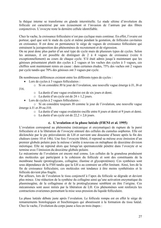 la thèque interne se transforme en glande interstitielle. Le stade ultime d’involution du
follicule est caractérisé par son écrasement et l’invasion de l’antrum par des fibres
conjonctives. L’ovocyte reste la dernière cellule identifiable.

Chez la vache, la croissance folliculaire n’est pas cyclique mais continue. En effet, l’ovaire est
porteur, quel que soit le stade du cycle et même pendant la gestation, de follicules cavitaires
en croissance. Il est donc en permanence le siège de vagues de croissance folliculaire qui
entrainent la juxtaposition des phénomènes de recrutement et de régression.
On ne peut donc plus parler d’un seul type de cycle mais de plusieurs types de cycles. Selon
les animaux, il est possible de distinguer de 2 à 4 vagues de croissance (voire 6
exceptionnellement) au cours de chaque cycle. S’il était admis jusqu’à maintenant que les
génisses présentaient plutôt des cycles à 2 vagues et les vaches des cycles à 3 vagues, ces
chiffres sont maintenant remis en cause : dans certaines études, 75% des vaches ont 2 vagues
par cycle tandis que 70% des génisses ont 3 vagues par cycle.

De nombreuses différences existent entre les différents types de cycles :
   • Lors de cycles à 3 vagues folliculaires :
          o Si on considère J0 le jour de l’ovulation, une nouvelle vague émerge à J1, J6 et
J16.
          o La durée d’une vague ovulatoire est de six jours et demi.
          o La durée d’un cycle est de 24 ± 1,2 jours.
   • Lors de cycles à 2 vagues folliculaires :
          o Si on considère toujours J0 comme le jour de l’ovulation, une nouvelle vague
émerge à J1 et J9 ou J10.
          o La durée d’une vague ovulatoire oscille entre 8 jours et demi et 9 jours et demi.
          o La durée d’un cycle est de 22,2 ± 2,6 jours.

                       c. L’ovulation et la phase lutéale (FIENI et al. 1995)
L’ovulation correspond au phénomène (mécanique et enzymatique) de rupture de la paroi
folliculaire et à la libération de l’ovocyte entouré des cellules du cumulus oophorus. Elle est
déclenchée par le pic préovulatoire de LH et survient une douzaine d’heure après la fin des
chaleurs (entre 10 et 14h). Une fois l’ovocyte libéré, il reprend sa méiose avec émission d’un
premier globule polaire puis la méiose s’arrête à nouveau en métaphase de deuxième division
méiotique. Elle ne reprend alors que lorsqu’un spermatozoïde pénètre dans l’ovocyte et se
termine avec l’émission du deuxième globule polaire.
Le mécanisme de l’ovulation est encore mal connu. Les cellules de la granulosa produisent
des molécules qui participent à la cohésion du follicule et sont des constituants de la
membrane basale (protéoglycans, collagène, élastine et glycoprotéines). Ces synthèses sont
sous dépendance de la FSH tandis que la LH a au contraire un effet limitant. Ainsi, lors de la
fin de croissance folliculaire, ces molécules ont tendance à être moins synthétisées et le
follicule devient plus fragile.
Par ailleurs, lors de l’ovulation le tissu conjonctif à l’apex du follicule se dégrade et devient
plus mince. Une réduction de la synthèse du collagène ainsi qu’une activation enzymatique du
plasminogène, de la collagénase et de la protéoglycanase semblent en être l’origine. Ces
mécanismes sont aussi initiés par la libération de LH. Ces phénomènes sont renforcés les
contractions ovariennes permettant la mise sous pression du liquide folliculaire.

La phase lutéale débute juste après l’ovulation. Le follicule rompu est en effet le siège de
remaniements histologiques et biochimiques qui aboutissent à la formation du tissu lutéal.
Chez la vache, l’évolution du corps jaune a lieu en trois étapes :


                                                                                               27
 