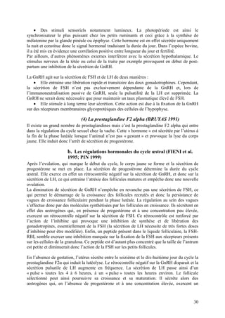 • Des stimuli sensoriels notamment lumineux. La photopériode est ainsi le
synchronisateur le plus puissant chez les petits ruminants et ceci grâce à la synthèse de
mélatonine par la glande pinéale ou épiphyse. Cette hormone est en effet sécrétée uniquement
la nuit et constitue donc le signal hormonal traduisant la durée du jour. Dans l’espèce bovine,
il a été mis en évidence une corrélation positive entre longueur du jour et fertilité.
Par ailleurs, d’autres phénomènes externes interfèrent avec la sécrétion hypothalamique. Le
stimulus nerveux de la tétée ou celui de la traite par exemple provoquent en début de post-
partum une inhibition de la sécrétion de GnRH.

La GnRH agit sur la sécrétion de FSH et de LH de deux manières :
    • Elle entraine une libération rapide et transitoire des deux gonadotrophines. Cependant,
la sécrétion de FSH n’est pas exclusivement dépendante de la GnRH et, lors de
l’immunoneutralisation passive de GnRH, seule la pulsatilité de la LH est supprimée. La
GnRH ne serait donc nécessaire que pour maintenir un taux plasmatique élevé de FSH.
    • Elle stimule à long terme leur sécrétion. Cette action est due à la fixation de la GnRH
sur des récepteurs membranaires glycoprotéiques des cellules de l’hypophyse.

                               (4) La prostaglandine F2 alpha (BRUYAS 1991)
Il existe un grand nombre de prostaglandines mais c’est la prostaglandine F2 alpha qui entre
dans la régulation du cycle sexuel chez la vache. Cette « hormone » est sécrétée par l’utérus à
la fin de la phase lutéale lorsque l’animal n’est pas « gestant » et provoque la lyse du corps
jaune. Elle induit donc l’arrêt de sécrétion de progestérone.

                       b. Les régulations hormonales du cycle œstral (FIENI et al.
                       1995; PIN 1999)
Après l’ovulation, qui marque le début du cycle, le corps jaune se forme et la sécrétion de
progestérone se met en place. La sécrétion de progestérone détermine la durée du cycle
œstral. Elle exerce en effet un rétrocontrôle négatif sur la sécrétion de GnRH, et donc sur la
sécrétion de LH, ce qui entraine l’atrésie des follicules matures et empêche donc une nouvelle
ovulation.
La diminution de sécrétion de GnRH n’empêche en revanche pas une sécrétion de FSH, ce
qui permet le démarrage de la croissance des follicules recrutés et donc la persistance de
vagues de croissance folliculaire pendant la phase lutéale. La régulation au sein des vagues
s’effectue donc par des molécules synthétisées par les follicules en croissance. Ils sécrètent en
effet des œstrogènes qui, en présence de progestérone et à une concentration peu élevée,
exercent un rétrocontrôle négatif sur la sécrétion de FSH. Ce rétrocontrôle est renforcé par
l’action de l’inhibine qui provoque une inhibition de synthèse et de libération des
gonadotropines, essentiellement de la FSH (la sécrétion de LH nécessite de très fortes doses
d’inhibine pour être modifiée). Enfin, un peptide présent dans le liquide folliculaire, la FSH-
RBI, semble exercer une inhibition marquée sur la fixation de la FSH aux récepteurs présents
sur les cellules de la granulosa. Ce peptide est d’autant plus concentré que la taille de l’antrum
est petite et diminuerait donc l’action de la FSH sur les petits follicules.

En l’absence de gestation, l’utérus sécrète entre le seizième et le dix-huitième jour du cycle la
prostaglandine F2α qui induit la lutéolyse. Le rétrocontrôle négatif sur la GnRH disparait et la
sécrétion pulsatile de LH augmente en fréquence. La sécrétion de LH passe ainsi d’un
« pulse » toutes les 4 à 6 heures, à un « pulse » toutes les heures environ. Le follicule
sélectionné peut ainsi poursuivre sa croissance et sa maturation. Il sécrète alors des
œstrogènes qui, en l’absence de progestérone et à une concentration élevée, exercent un



                                                                                               30
 