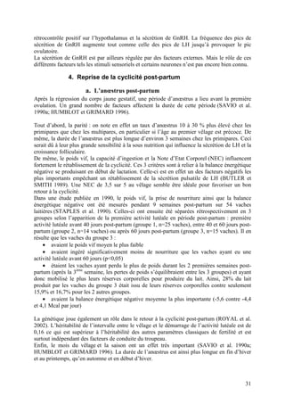rétrocontrôle positif sur l’hypothalamus et la sécrétion de GnRH. La fréquence des pics de
sécrétion de GnRH augmente tout comme celle des pics de LH jusqu’à provoquer le pic
ovulatoire.
La sécrétion de GnRH est par ailleurs régulée par des facteurs externes. Mais le rôle de ces
différents facteurs tels les stimuli sensoriels et certains neurones n’est pas encore bien connu.

               4. Reprise de la cyclicité post-partum

                       a. L’anœstrus post-partum
Après la régression du corps jaune gestatif, une période d’anœstrus a lieu avant la première
ovulation. Un grand nombre de facteurs affectent la durée de cette période (SAVIO et al.
1990a; HUMBLOT et GRIMARD 1996).

Tout d’abord, la parité : on note en effet un taux d’anœstrus 10 à 30 % plus élevé chez les
primipares que chez les multipares, en particulier si l’âge au premier vêlage est précoce. De
même, la durée de l’anœstrus est plus longue d’environ 3 semaines chez les primipares. Ceci
serait dû à leur plus grande sensibilité à la sous nutrition qui influence la sécrétion de LH et la
croissance folliculaire.
De même, le poids vif, la capacité d’ingestion et la Note d’Etat Corporel (NEC) influencent
fortement le rétablissement de la cyclicité. Ces 3 critères sont à relier à la balance énergétique
négative se produisant en début de lactation. Celle-ci est en effet un des facteurs négatifs les
plus importants empêchant un rétablissement de la sécrétion pulsatile de LH (BUTLER et
SMITH 1989). Une NEC de 3,5 sur 5 au vêlage semble être idéale pour favoriser un bon
retour à la cyclicité.
Dans une étude publiée en 1990, le poids vif, la prise de nourriture ainsi que la balance
énergétique négative ont été mesurés pendant 9 semaines post-partum sur 54 vaches
laitières (STAPLES et al. 1990). Celles-ci ont ensuite été séparées rétrospectivement en 3
groupes selon l’apparition de la première activité lutéale en période post-partum : première
activité lutéale avant 40 jours post-partum (groupe 1, n=25 vaches), entre 40 et 60 jours post-
partum (groupe 2, n=14 vaches) ou après 60 jours post-partum (groupe 3, n=15 vaches). Il en
résulte que les vaches du groupe 3 :
     • avaient le poids vif moyen le plus faible
     • avaient ingéré significativement moins de nourriture que les vaches ayant eu une
activité lutéale avant 60 jours (p<0,05)
     • étaient les vaches ayant perdu le plus de poids durant les 2 premières semaines post-
partum (après la 3ème semaine, les pertes de poids s’équilibraient entre les 3 groupes) et ayant
donc mobilisé le plus leurs réserves corporelles pour produire du lait. Ainsi, 28% du lait
produit par les vaches du groupe 3 était issu de leurs réserves corporelles contre seulement
15,9% et 16,7% pour les 2 autres groupes.
     • avaient la balance énergétique négative moyenne la plus importante (-5,6 contre -4,4
et 4,1 Mcal par jour)

La génétique joue également un rôle dans le retour à la cyclicité post-partum (ROYAL et al.
2002). L’héritabilité de l’intervalle entre le vêlage et le démarrage de l’activité lutéale est de
0,16 ce qui est supérieur à l’héritabilité des autres paramètres classiques de fertilité et est
surtout indépendant des facteurs de conduite du troupeau.
Enfin, le mois du vêlage et la saison ont un effet très important (SAVIO et al. 1990a;
HUMBLOT et GRIMARD 1996). La durée de l’anœstrus est ainsi plus longue en fin d’hiver
et au printemps, qu’en automne et en début d’hiver.



                                                                                                31
 