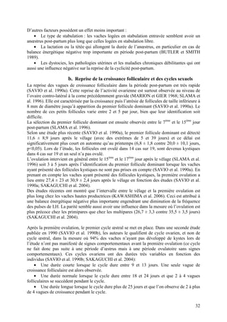 D’autres facteurs possèdent un effet moins important :
    • Le type de stabulation : les vaches logées en stabulation entravée semblent avoir un
anœstrus post-partum plus long que celles logées en stabulation libre.
    • La lactation ou la tétée qui allongent la durée de l’anœstrus, en particulier en cas de
balance énergétique négative trop importante en période post-partum (BUTLER et SMITH
1989).
    • Les dystocies, les pathologies utérines et les maladies chroniques débilitantes qui ont
aussi une influence négative sur la reprise de la cyclicité post-partum.

                        b. Reprise de la croissance folliculaire et des cycles sexuels
La reprise des vagues de croissance folliculaire dans la période post-partum est très rapide
(SAVIO et al. 1990a). Cette reprise de l’activité ovarienne est surtout observée au niveau de
l’ovaire contro-latéral à la corne précédemment gravide (MARION et GIER 1968; SLAMA et
al. 1996). Elle est caractérisée par la croissance puis l’atrésie de follicules de taille inférieure à
8 mm de diamètre jusqu’à apparition du premier follicule dominant (SAVIO et al. 1990a). Le
nombre de ces petits follicules varie entre 2 et 5 par jour, bien que leur identification soit
difficile.
La sélection du premier follicule dominant est ensuite observée entre le 7ème et le 15ème jour
post-partum (SLAMA et al. 1996).
Selon une étude plus récente (SAVIO et al. 1990a), le premier follicule dominant est détecté
11,6 ± 8,9 jours après le vêlage (avec des extrêmes de 5 et 39 jours) et ce délai est
significativement plus court en automne qu’au printemps (6,8 ± 1,8 contre 20,0 ± 10,1 jours,
p<0,05). Lors de l’étude, les follicules ont ovulé dans 14 cas sur 19, sont devenus kystiques
dans 4 cas sur 19 et un seul n’a pas ovulé.
L’ovulation intervient en général entre le 15ème et le 17ème jour après le vêlage (SLAMA et al.
1996) soit 3 à 5 jours après l’identification du premier follicule dominant lorsque les vaches
ayant présenté des follicules kystiques ne sont pas prises en compte (SAVIO et al. 1990a). En
prenant en compte les vaches ayant présenté des follicules kystiques, la première ovulation a
lieu entre 27,4 ± 23 et 30,9 ± 2,4 jours après le vêlage en fonction des études (SAVIO et al.
1990a; SAKAGUCHI et al. 2004).
Des études récentes ont montré que l’intervalle entre le vêlage et la première ovulation est
plus long chez les vaches hautes productrices (KAWASHIMA et al. 2006). Ceci est attribué à
une balance énergétique négative plus importante engendrant une diminution de la fréquence
des pulses de LH. La parité semble aussi avoir une influence dans la mesure où l’ovulation est
plus précoce chez les primipares que chez les multipares (26,7 ± 3,3 contre 35,5 ± 3,5 jours)
(SAKAGUCHI et al. 2004).

Après la première ovulation, le premier cycle œstral se met en place. Dans une seconde étude
publiée en 1990 (SAVIO et al. 1990b), les auteurs le qualifient de cycle ovarien, et non de
cycle œstral, dans la mesure où 94% des vaches n’ayant pas développé de kystes lors de
l’étude n’ont pas manifesté de signes comportementaux avant la première ovulation (ce cycle
ne fait donc pas suite à une période d’œstrus mais à une période ovulatoire sans signes
comportementaux). Ces cycles ovariens ont des durées très variables en fonction des
individus (SAVIO et al. 1990b; SAKAGUCHI et al. 2004):
    • Une durée courte lorsque le cycle dure entre 9 et 13 jours. Une seule vague de
croissance folliculaire est alors observée.
    • Une durée normale lorsque le cycle dure entre 18 et 24 jours et que 2 à 4 vagues
folliculaires se succèdent pendant le cycle.
    • Une durée longue lorsque le cycle dure plus de 25 jours et que l’on observe de 2 à plus
de 4 vagues de croissance pendant le cycle.


                                                                                                   32
 