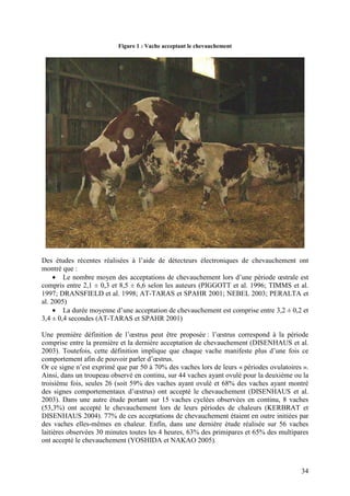 Figure 1 : Vache acceptant le chevauchement




Des études récentes réalisées à l’aide de détecteurs électroniques de chevauchement ont
montré que :
     • Le nombre moyen des acceptations de chevauchement lors d’une période œstrale est
compris entre 2,1 ± 0,3 et 8,5 ± 6,6 selon les auteurs (PIGGOTT et al. 1996; TIMMS et al.
1997; DRANSFIELD et al. 1998; AT-TARAS et SPAHR 2001; NEBEL 2003; PERALTA et
al. 2005)
     • La durée moyenne d’une acceptation de chevauchement est comprise entre 3,2 ± 0,2 et
3,4 ± 0,4 secondes (AT-TARAS et SPAHR 2001)

Une première définition de l’œstrus peut être proposée : l’œstrus correspond à la période
comprise entre la première et la dernière acceptation de chevauchement (DISENHAUS et al.
2003). Toutefois, cette définition implique que chaque vache manifeste plus d’une fois ce
comportement afin de pouvoir parler d’œstrus.
Or ce signe n’est exprimé que par 50 à 70% des vaches lors de leurs « périodes ovulatoires ».
Ainsi, dans un troupeau observé en continu, sur 44 vaches ayant ovulé pour la deuxième ou la
troisième fois, seules 26 (soit 59% des vaches ayant ovulé et 68% des vaches ayant montré
des signes comportementaux d’œstrus) ont accepté le chevauchement (DISENHAUS et al.
2003). Dans une autre étude portant sur 15 vaches cyclées observées en continu, 8 vaches
(53,3%) ont accepté le chevauchement lors de leurs périodes de chaleurs (KERBRAT et
DISENHAUS 2004). 77% de ces acceptations de chevauchement étaient en outre initiées par
des vaches elles-mêmes en chaleur. Enfin, dans une dernière étude réalisée sur 56 vaches
laitières observées 30 minutes toutes les 4 heures, 63% des primipares et 65% des multipares
ont accepté le chevauchement (YOSHIDA et NAKAO 2005).



                                                                                          34
 