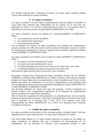 Ces résultats montrent donc l’importance d’observer les autres signes exprimés pendant
l’œstrus afin de détecter les vaches en chaleur.

                      b. Les signes secondaires
Les signes secondaires sont des signes comportementaux présents pendant l’ensemble du
cycle œstral mais exprimés plus fréquemment lors de l’œstrus. Ils ne sont donc pas
spécifiques de celui-ci. Ce sont des comportements très brefs (3 à 15 secondes) dont la
répartition au cours de la journée est quasi régulière (DISENHAUS et al. 2003).

Les signes secondaires peuvent être séparés en 3 groupes (KERBRAT et DISENHAUS
2004):
   • Les comportements sexuels secondaires
   • Les comportements agonistiques
   • Les comportements sociaux
Pour la détection de l’œstrus, les signes secondaires sont assimilés aux comportements
sexuels secondaires. En effet, bien que les vaches en chaleur recherchent le contact, le nombre
de comportements agonistiques et sociaux n’augmente pas de manière significative pendant
l’œstrus (KERBRAT et DISENHAUS 2004).

Les signes secondaires ainsi définis sont au nombre de quatre (KERBRAT et DISENHAUS
2004):
   • Les tentatives de chevauchement par l’arrière
   • Les tentatives de chevauchement par l’avant
   • Les frottements/appuis du menton ou de la tête sur la croupe d’une autre vache
   • Les léchages/flairages de la région ano-génitale d’une autre vache
Chacun de ces signes peut être initié ou reçu par la vache en chaleur.

De grandes variations dans l’expression des signes secondaires existent entre les individus
(YOSHIDA et NAKAO 2005; ROELOFS et al. 2005a). Certaines vaches peuvent exprimer
pendant leur phase lutéale plus de comportements sexuels secondaires que d’autres vaches
pendant leur œstrus. En conséquence, ce n’est pas le comportement sexuel secondaire seul
mais la répétition de celui-ci qui est un comportement spécifique de l’œstrus (DISENHAUS et
al. 2003; KERBRAT et DISENHAUS 2004).
Une deuxième définition de l’œstrus peut donc être proposée : l’œstrus correspond à la
période comprise entre l’augmentation significative de la fréquence de comportements
sexuels secondaires et sa diminution significative.
Mais à l’instar de l’acceptation du chevauchement, ces comportements ne sont pas toujours
présents lors des périodes ovulatoires. Ainsi, dans une étude portant sur 44 vaches ayant ovulé
pour la deuxième ou la troisième fois, 6 (soit 14%) n’ont exprimé aucun signe
comportemental de chaleur (DISENHAUS et al. 2003). Ceci démontre bien l’existence
d’ovulations silencieuses.

                      c. Validité des signes secondaires
Les signes secondaires sont présents à la fois en phase œstrale et en phase lutéale. Il est donc
important de savoir quel crédit accorder à ces signes dans la détection de l’œstrus.

Lors d’une étude réalisée sur 15 vaches laitières observées en continu sur aire paillée, les
signes secondaires de chaleurs ainsi que l’acceptation du chevauchement ont été
comptabilisés lors du deuxième ou troisième cycle post-partum pendant 5 jours


                                                                                             35
 