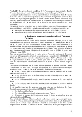 l’étude, 22% des œstrus observés (soit 26 sur 119) n’ont pas abouti à une ovulation dans les
40 heures et une majeure partie (77%) de ces œstrus étaient induits par la PGF2α.
Lors de cette étude, une relation positive significative a été trouvée entre la durée de l’œstrus
et la durée entre la première acceptation de chevauchement et la première ovulation. Ceci
pourrait être expliqué par la présence en début d’œstrus d’une quantité d’œstradiol 17 β
suffisante pour déclencher des comportements de chaleur mais insuffisante pour stimuler le
pic pré-ovulatoire de LH. La parité n’a en revanche eu aucune influence sur l’heure
d’ovulation.
Une seconde étude a été réalisée sur 70 vaches laitières observées 30 minutes toutes les 3
heures (ROELOFS et al. 2005a). La durée moyenne entre les 94 ovulations recensées et :
    • la première acceptation de chevauchement observée a été de 26,4 ± 5,2 heures
    • la dernière acceptation de chevauchement observée a été de 21,4 ± 5,4 heures

                       b. Durée entre les autres signes présents lors de l’œstrus et
                       l’ovulation
Dans une première étude, les vaches ont été observées 30 minutes 2 fois par jour et un score
comportemental, tel que défini dans le §IB1, leur a été attribué (VAN EERDENBURG et al.
2002). Les vaches ont alors été classées en groupes selon la durée entre l’ovulation et la
première période d’observation pendant laquelle elles avaient atteint un score de 50 points.
Les vaches ayant ovulé dans les 24 heures suivant cette période d’observation ont présenté un
score comportemental presque 3 fois plus élevé que celles ayant ovulé 24 à 48 heures après
(188 contre 65, p<0,05).
Dans une seconde étude réalisée sur 43 vaches laitières, l’heure d’ovulation a été déterminée
par rapport à l’augmentation d’activité visualisée grâce à un podomètre (ROELOFS et al.
2005b). Les 63 ovulations recensées ont eu lieu en moyenne 29,3 ± 3,9 heures après le début
de l’augmentation d’activité et 19,4 ± 4,4 heures après la fin de l’augmentation. Ces 2 durées
n’ont pas été influencées par le nombre de vaches en œstrus au même moment ou par la
parité.
Une dernière étude réalisée sur 70 vaches laitières observées 30 minutes toutes les 3 heures
s’est intéressé à la durée entre l’ovulation et l’apparition ou la disparition de certains signes
secondaires (ROELOFS et al. 2005a). L’ovulation a ainsi eu lieu en moyenne :
    • 30,6 ± 5,1 heures après le premier signe secondaire observé, quel qu’il soit, et 18,8 ±
4,4 heures après le dernier
    • 30,3 ± 5,0 heures après le premier flairage de la région ano-génitale et 19,2 ± 4,1
heures après le dernier
    • 30,2 ± 5,1 heures après le premier appui de tête sur la croupe et 19,5 ± 4,0 après le
dernier
    • 28,7 ± 5,3 heures après la première tentative de chevauchement et 20,8 ± 4,1 après la
dernière
Il est toutefois important de remarquer que, pour être un bon indicateur de l’heure
d’ovulation, un signe comportemental doit (ROELOFS et al. 2005a) :
    • Etre facilement identifiable
    • Etre présent fréquemment mais uniquement pendant l’œstrus
    • Déterminer le moment de l’ovulation au moins 18 heures avant celle-ci avec une
précision inférieure à 12 heures
Dans cette étude, le flairage et l’appui de la tête sur la croupe ont été exprimés respectivement
par 87% et 46% des animaux lorsqu’ils n’étaient pas en œstrus. De même, la durée entre le
premier ou le dernier signe secondaire observé et l’ovulation a été très variable
(respectivement de 18,5 à 48,5 heures et de 9,5 à 33,5 heures). Ces signes ne peuvent donc


                                                                                              42
 