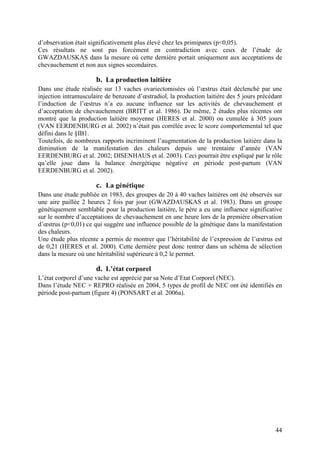d’observation était significativement plus élevé chez les primipares (p<0,05).
Ces résultats ne sont pas forcément en contradiction avec ceux de l’étude de
GWAZDAUSKAS dans la mesure où cette dernière portait uniquement aux acceptations de
chevauchement et non aux signes secondaires.

                      b. La production laitière
Dans une étude réalisée sur 13 vaches ovariectomisées où l’œstrus était déclenché par une
injection intramusculaire de benzoate d’œstradiol, la production laitière des 5 jours précédant
l’induction de l’œstrus n’a eu aucune influence sur les activités de chevauchement et
d’acceptation de chevauchement (BRITT et al. 1986). De même, 2 études plus récentes ont
montré que la production laitière moyenne (HERES et al. 2000) ou cumulée à 305 jours
(VAN EERDENBURG et al. 2002) n’était pas corrélée avec le score comportemental tel que
défini dans le §IB1.
Toutefois, de nombreux rapports incriminent l’augmentation de la production laitière dans la
diminution de la manifestation des chaleurs depuis une trentaine d’année (VAN
EERDENBURG et al. 2002; DISENHAUS et al. 2003). Ceci pourrait être expliqué par le rôle
qu’elle joue dans la balance énergétique négative en période post-partum (VAN
EERDENBURG et al. 2002).

                      c. La génétique
Dans une étude publiée en 1983, des groupes de 20 à 40 vaches laitières ont été observés sur
une aire paillée 2 heures 2 fois par jour (GWAZDAUSKAS et al. 1983). Dans un groupe
génétiquement semblable pour la production laitière, le père a eu une influence significative
sur le nombre d’acceptations de chevauchement en une heure lors de la première observation
d’œstrus (p<0,01) ce qui suggère une influence possible de la génétique dans la manifestation
des chaleurs.
Une étude plus récente a permis de montrer que l’héritabilité de l’expression de l’œstrus est
de 0,21 (HERES et al. 2000). Cette dernière peut donc rentrer dans un schéma de sélection
dans la mesure où une héritabilité supérieure à 0,2 le permet.

                      d. L’état corporel
L’état corporel d’une vache est apprécié par sa Note d’Etat Corporel (NEC).
Dans l’étude NEC + REPRO réalisée en 2004, 5 types de profil de NEC ont été identifiés en
période post-partum (figure 4) (PONSART et al. 2006a).




                                                                                            44
 