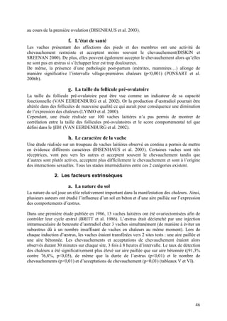 au cours de la première ovulation (DISENHAUS et al. 2003).

                       f. L’état de santé
Les vaches présentant des affections des pieds et des membres ont une activité de
chevauchement restreinte et acceptent moins souvent le chevauchement(DISKIN et
SREENAN 2000). De plus, elles peuvent également accepter le chevauchement alors qu’elles
ne sont pas en œstrus si s’échapper leur est trop douloureux.
De même, la présence d’une pathologie post-partum (métrites, mammites…) allonge de
manière significative l’intervalle vêlage-premières chaleurs (p<0,001) (PONSART et al.
2006b).

                       g. La taille du follicule pré-ovulatoire
La taille du follicule pré-ovulatoire peut être vue comme un indicateur de sa capacité
fonctionnelle (VAN EERDENBURG et al. 2002). Or la production d’œstradiol pourrait être
altérée dans des follicules de mauvaise qualité ce qui aurait pour conséquence une diminution
de l’expression des chaleurs (LYIMO et al. 2000).
Cependant, une étude réalisée sur 100 vaches laitières n’a pas permis de montrer de
corrélation entre la taille des follicules pré-ovulatoires et le score comportemental tel que
défini dans le §IB1 (VAN EERDENBURG et al. 2002).

                       h. Le caractère de la vache
Une étude réalisée sur un troupeau de vaches laitières observé en continu a permis de mettre
en évidence différents caractères (DISENHAUS et al. 2003). Certaines vaches sont très
réceptrices, vont peu vers les autres et acceptent souvent le chevauchement tandis que
d’autres sont plutôt actives, acceptent plus difficilement le chevauchement et sont à l’origine
des interactions sexuelles. Tous les stades intermédiaires entre ces 2 catégories existent.

               2. Les facteurs extrinsèques

                       a. La nature du sol
La nature du sol joue un rôle relativement important dans la manifestation des chaleurs. Ainsi,
plusieurs auteurs ont étudié l’influence d’un sol en béton et d’une aire paillée sur l’expression
des comportements d’œstrus.

Dans une première étude publiée en 1986, 13 vaches laitières ont été ovariectomisées afin de
contrôler leur cycle œstral (BRITT et al. 1986). L’œstrus était déclenché par une injection
intramusculaire de benzoate d’œstradiol chez 3 vaches simultanément (de manière à éviter un
subœstrus dû à un nombre insuffisant de vaches en chaleurs au même moment). Lors de
chaque induction d’œstrus, les vaches étaient transférées vers 2 sites tests : une aire paillée et
une aire bétonnée. Les chevauchements et acceptations de chevauchement étaient alors
observés durant 30 minutes sur chaque site, 3 fois à 8 heures d’intervalle. Le taux de détection
des chaleurs a été significativement plus élevé sur aire paillée que sur aire bétonnée ((91,3%
contre 76,8%, p<0,05), de même que la durée de l’œstrus (p<0,01) et le nombre de
chevauchements (p<0,01) et d’acceptations de chevauchement (p<0,01) (tableaux V et VI).




                                                                                               46
 