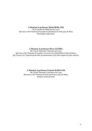A Monsieur le professeur Michel BERLAND,
                           De la Faculté de Médecine de Lyon,
        Qui nous a fait l’honneur d’accepter la présidence de notre jury de thèse,
                                 Hommages respectueux.




                       A Monsieur le professeur Pierre GUERIN,
                        De l’Ecole Nationale Vétérinaire de Lyon,
   Qui nous a fait l’honneur d’encadrer ce travail avec disponibilité et bienveillance,
Qu’il trouve ici l’expression de notre reconnaissance et de notre respect les plus sincères.




                  A Monsieur le professeur François BADINAND,
                      De l’Ecole Nationale Vétérinaire de Lyon,
               Qui nous a fait l’honneur de faire partie de ce jury de thèse,
                                 Sincères remerciements.




                                                                                               5
 