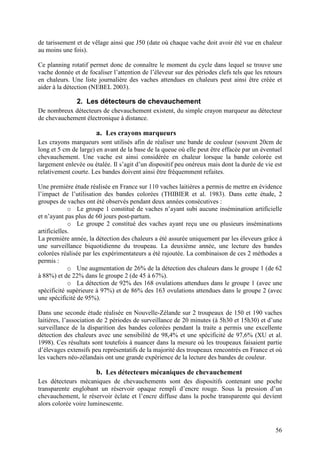 de tarissement et de vêlage ainsi que J50 (date où chaque vache doit avoir été vue en chaleur
au moins une fois).

Ce planning rotatif permet donc de connaître le moment du cycle dans lequel se trouve une
vache donnée et de focaliser l’attention de l’éleveur sur des périodes clefs tels que les retours
en chaleurs. Une liste journalière des vaches attendues en chaleurs peut ainsi être créée et
aider à la détection (NEBEL 2003).

               2. Les détecteurs de chevauchement
De nombreux détecteurs de chevauchement existent, du simple crayon marqueur au détecteur
de chevauchement électronique à distance.

                       a. Les crayons marqueurs
Les crayons marqueurs sont utilisés afin de réaliser une bande de couleur (souvent 20cm de
long et 5 cm de large) en avant de la base de la queue où elle peut être effacée par un éventuel
chevauchement. Une vache est ainsi considérée en chaleur lorsque la bande colorée est
largement enlevée ou étalée. Il s’agit d’un dispositif peu onéreux mais dont la durée de vie est
relativement courte. Les bandes doivent ainsi être fréquemment refaites.

Une première étude réalisée en France sur 110 vaches laitières a permis de mettre en évidence
l’impact de l’utilisation des bandes colorées (THIBIER et al. 1983). Dans cette étude, 2
groupes de vaches ont été observés pendant deux années consécutives :
             o Le groupe 1 constitué de vaches n’ayant subi aucune insémination artificielle
et n’ayant pas plus de 60 jours post-partum.
             o Le groupe 2 constitué des vaches ayant reçu une ou plusieurs inséminations
artificielles.
La première année, la détection des chaleurs a été assurée uniquement par les éleveurs grâce à
une surveillance biquotidienne du troupeau. La deuxième année, une lecture des bandes
colorées réalisée par les expérimentateurs a été rajoutée. La combinaison de ces 2 méthodes a
permis :
             o Une augmentation de 26% de la détection des chaleurs dans le groupe 1 (de 62
à 88%) et de 22% dans le groupe 2 (de 45 à 67%).
             o La détection de 92% des 168 ovulations attendues dans le groupe 1 (avec une
spécificité supérieure à 97%) et de 86% des 163 ovulations attendues dans le groupe 2 (avec
une spécificité de 95%).

Dans une seconde étude réalisée en Nouvelle-Zélande sur 2 troupeaux de 150 et 190 vaches
laitières, l’association de 2 périodes de surveillance de 20 minutes (à 5h30 et 15h30) et d’une
surveillance de la disparition des bandes colorées pendant la traite a permis une excellente
détection des chaleurs avec une sensibilité de 98,4% et une spécificité de 97,6% (XU et al.
1998). Ces résultats sont toutefois à nuancer dans la mesure où les troupeaux faisaient partie
d’élevages extensifs peu représentatifs de la majorité des troupeaux rencontrés en France et où
les vachers néo-zélandais ont une grande expérience de la lecture des bandes de couleur.

                       b. Les détecteurs mécaniques de chevauchement
Les détecteurs mécaniques de chevauchements sont des dispositifs contenant une poche
transparente englobant un réservoir opaque rempli d’encre rouge. Sous la pression d’un
chevauchement, le réservoir éclate et l’encre diffuse dans la poche transparente qui devient
alors colorée voire luminescente.



                                                                                              56
 