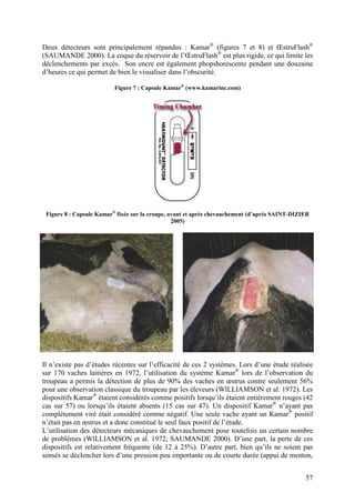 Deux détecteurs sont principalement répandus : Kamar® (figures 7 et 8) et ŒstruFlash®
(SAUMANDE 2000). La coque du réservoir de l’ŒstruFlash® est plus rigide, ce qui limite les
déclenchements par excès. Son encre est également phopshorescente pendant une douzaine
d’heures ce qui permet de bien le visualiser dans l’obscurité.

                          Figure 7 : Capsule Kamar® (www.kamarinc.com)




 Figure 8 : Capsule Kamar® fixée sur la croupe, avant et après chevauchement (d’après SAINT-DIZIER
                                                 2005)




Il n’existe pas d’études récentes sur l’efficacité de ces 2 systèmes. Lors d’une étude réalisée
sur 170 vaches laitières en 1972, l’utilisation du système Kamar® lors de l’observation du
troupeau a permis la détection de plus de 90% des vaches en œstrus contre seulement 56%
pour une observation classique du troupeau par les éleveurs (WlLLIAMSON et al. 1972). Les
dispositifs Kamar® étaient considérés comme positifs lorsqu’ils étaient entièrement rouges (42
cas sur 57) ou lorsqu’ils étaient absents (15 cas sur 47). Un dispositif Kamar® n’ayant pas
complètement viré était considéré comme négatif. Une seule vache ayant un Kamar® positif
n’était pas en œstrus et a donc constitué le seul faux positif de l’étude.
L’utilisation des détecteurs mécaniques de chevauchement pose toutefois un certain nombre
de problèmes (WlLLIAMSON et al. 1972; SAUMANDE 2000). D’une part, la perte de ces
dispositifs est relativement fréquente (de 12 à 25%). D’autre part, bien qu’ils ne soient pas
sensés se déclencher lors d’une pression peu importante ou de courte durée (appui de menton,


                                                                                                57
 