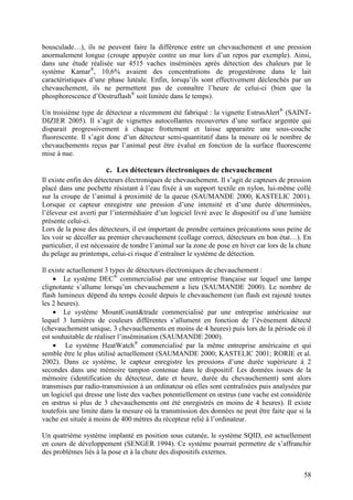 bousculade…), ils ne peuvent faire la différence entre un chevauchement et une pression
anormalement longue (croupe appuyée contre un mur lors d’un repos par exemple). Ainsi,
dans une étude réalisée sur 4515 vaches inséminées après détection des chaleurs par le
système Kamar®, 10,6% avaient des concentrations de progestérone dans le lait
caractéristiques d’une phase lutéale. Enfin, lorsqu’ils sont effectivement déclenchés par un
chevauchement, ils ne permettent pas de connaître l’heure de celui-ci (bien que la
phosphorescence d’Oestruflash® soit limitée dans le temps).

Un troisième type de détecteur a récemment été fabriqué : la vignette EstrusAlert® (SAINT-
DIZIER 2005). Il s’agit de vignettes autocollantes recouvertes d’une surface argentée qui
disparait progressivement à chaque frottement et laisse apparaitre une sous-couche
fluorescente. Il s’agit donc d’un détecteur semi-quantitatif dans la mesure où le nombre de
chevauchements reçus par l’animal peut être évalué en fonction de la surface fluorescente
mise à nue.

                       c. Les détecteurs électroniques de chevauchement
Il existe enfin des détecteurs électroniques de chevauchement. Il s’agit de capteurs de pression
placé dans une pochette résistant à l’eau fixée à un support textile en nylon, lui-même collé
sur la croupe de l’animal à proximité de la queue (SAUMANDE 2000; KASTELIC 2001).
Lorsque ce capteur enregistre une pression d’une intensité et d’une durée déterminées,
l’éleveur est averti par l’intermédiaire d’un logiciel livré avec le dispositif ou d’une lumière
présente celui-ci.
Lors de la pose des détecteurs, il est important de prendre certaines précautions sous peine de
les voir se décoller au premier chevauchement (collage correct, détecteurs en bon état…). En
particulier, il est nécessaire de tondre l’animal sur la zone de pose en hiver car lors de la chute
du pelage au printemps, celui-ci risque d’entraîner le système de détection.

Il existe actuellement 3 types de détecteurs électroniques de chevauchement :
    • Le système DEC® commercialisé par une entreprise française sur lequel une lampe
clignotante s’allume lorsqu’un chevauchement a lieu (SAUMANDE 2000). Le nombre de
flash lumineux dépend du temps écoulé depuis le chevauchement (un flash est rajouté toutes
les 2 heures).
    • Le système MountCount&trade commercialisé par une entreprise américaine sur
lequel 3 lumières de couleurs différentes s’allument en fonction de l’évènement détecté
(chevauchement unique, 3 chevauchements en moins de 4 heures) puis lors de la période où il
est souhaitable de réaliser l’insémination (SAUMANDE 2000).
    • Le système HeatWatch® commercialisé par la même entreprise américaine et qui
semble être le plus utilisé actuellement (SAUMANDE 2000; KASTELIC 2001; RORIE et al.
2002). Dans ce système, le capteur enregistre les pressions d’une durée supérieure à 2
secondes dans une mémoire tampon contenue dans le dispositif. Les données issues de la
mémoire (identification du détecteur, date et heure, durée du chevauchement) sont alors
transmises par radio-transmission à un ordinateur où elles sont centralisées puis analysées par
un logiciel qui dresse une liste des vaches potentiellement en œstrus (une vache est considérée
en œstrus si plus de 3 chevauchements ont été enregistrés en moins de 4 heures). Il existe
toutefois une limite dans la mesure où la transmission des données ne peut être faite que si la
vache est située à moins de 400 mètres du récepteur relié à l’ordinateur.

Un quatrième système implanté en position sous cutanée, le système SQID, est actuellement
en cours de développement (SENGER 1994). Ce système pourrait permettre de s’affranchir
des problèmes liés à la pose et à la chute des dispositifs externes.


                                                                                                58
 