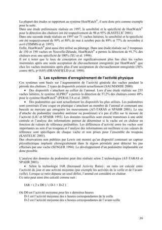 La plupart des études se rapportent au système HeatWatch®, il sera donc pris comme exemple
pour la suite.
Dans une étude préliminaire réalisée en 1997, la sensibilité et la spécificité de HeatWatch®
pour la détection des chaleurs ont été respectivement de 94 et 95% (KASTELIC 2001).
Dans une seconde étude réalisée en 1997 sur 71 vaches laitières, la sensibilité et la spécificité
ont été respectivement de 89% et 88% de mai à octobre puis de 89% et 77% de novembre à
avril (TIMMS et al. 1997).
Enfin, HeatWatch® peut aussi être utilisé au pâturage. Dans une étude réalisée sur 2 troupeaux
de 150 et 190 vaches en Nouvelle-Zélande, HeatWatch® a permis la détection de 91,7% des
chaleurs avec une spécificité de 100% (XU et al. 1998).
Il est à noter que le taux de conception est significativement plus bas chez les vaches
inséminées après une seule acceptation de chevauchement enregistrée par HeatWatch® que
chez les vaches inséminées après plus d’une acceptation de chevauchement enregistrée (36%
contre 46%, p<0,05) (DRANSFIELD et al. 1998).

               3. Les systèmes d’enregistrement de l’activité physique
Ces systèmes sont basés sur l’augmentation de l’activité générale des vaches pendant la
période des chaleurs. 2 types de dispositifs existent actuellement (SAUMANDE 2000):
    • Des dispositifs s’attachant au collier de l’animal. Lors d’une étude réalisée sur 255
vaches laitières, le système ALPRO® a permis la détection de 37,2% des chaleurs contre 48%
pour le système HeatWatch® (PERALTA et al. 2005).
    • Des podomètres qui sont actuellement les dispositifs les plus utilisés. Les podomètres
sont constitués d’une coque en plastique s’attachant au membre de l’animal et contenant une
bascule au mercure qui enregistre les mouvements (AT-TARAS et SPAHR 2001). Le site
d’attache du podomètre (membre antérieur ou postérieur) n’a pas d’effet sur la mesure de
l’activité (LIU et SPAHR 1993). Les données recueillies sont ensuite transmises à une unité
centrale et l’analyse des informations permet de déterminer si la vache est en chaleur en
fonction de valeurs de référence préétablies. Les différences d’activité entre les vaches sont
importantes au sein d’un troupeau et l’analyse des informations est meilleure si ces valeurs de
référence sont spécifiques de chaque vache et non prises pour l’ensemble du troupeau
(KASTELIC 2001).
Des observations non publiées par Lewis ont montré qu’un dispositif contenant un capteur
piézoélectrique implanté chirurgicalement dans la région périnéale peut détecter les pas
effectués par une vache (SENGER 1994). Le développement d’un podomètre implantable est
donc possible.

L’analyse des données du podomètre peut être réalisée selon 2 technologies (AT-TARAS et
SPAHR 2001):
    • Selon la technologie IAR (Increased Activity Ratio) : un ratio est calculé entre
l’activité du jour et une activité moyenne (par exemple les activités de la veille et de l’avant-
veille). Lorsque ce ratio dépasse un seuil défini, l’animal est considéré en chaleur.
Ce ratio peut ainsi être calculé comme suit :

   IAR = ( 2 x D0 ) / ( D-1 + D-2 )

Où D0 est l’activité moyenne pour les x dernières heures
   D-1 est l’activité moyenne des x heures correspondantes de la veille
   D-2 est l’activité moyenne des x heures correspondantes de l’avant-veille




                                                                                              59
 