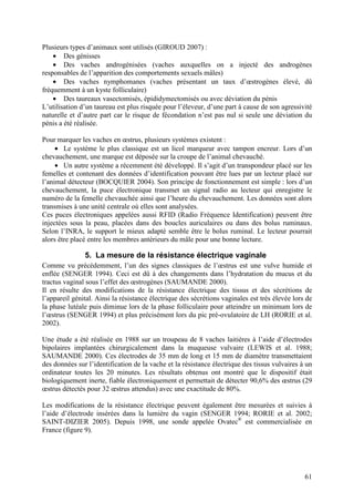 Plusieurs types d’animaux sont utilisés (GIROUD 2007) :
    • Des génisses
    • Des vaches androgénisées (vaches auxquelles on a injecté des androgènes
responsables de l’apparition des comportements sexuels mâles)
    • Des vaches nymphomanes (vaches présentant un taux d’œstrogènes élevé, dû
fréquemment à un kyste folliculaire)
    • Des taureaux vasectomisés, épididymectomisés ou avec déviation du pénis
L’utilisation d’un taureau est plus risquée pour l’éleveur, d’une part à cause de son agressivité
naturelle et d’autre part car le risque de fécondation n’est pas nul si seule une déviation du
pénis a été réalisée.

Pour marquer les vaches en œstrus, plusieurs systèmes existent :
     • Le système le plus classique est un licol marqueur avec tampon encreur. Lors d’un
chevauchement, une marque est déposée sur la croupe de l’animal chevauché.
     • Un autre système a récemment été développé. Il s’agit d’un transpondeur placé sur les
femelles et contenant des données d’identification pouvant être lues par un lecteur placé sur
l’animal détecteur (BOCQUIER 2004). Son principe de fonctionnement est simple : lors d’un
chevauchement, la puce électronique transmet un signal radio au lecteur qui enregistre le
numéro de la femelle chevauchée ainsi que l’heure du chevauchement. Les données sont alors
transmises à une unité centrale où elles sont analysées.
Ces puces électroniques appelées aussi RFID (Radio Fréquence Identification) peuvent être
injectées sous la peau, placées dans des boucles auriculaires ou dans des bolus ruminaux.
Selon l’INRA, le support le mieux adapté semble être le bolus ruminal. Le lecteur pourrait
alors être placé entre les membres antérieurs du mâle pour une bonne lecture.

               5. La mesure de la résistance électrique vaginale
Comme vu précédemment, l’un des signes classiques de l’œstrus est une vulve humide et
enflée (SENGER 1994). Ceci est dû à des changements dans l’hydratation du mucus et du
tractus vaginal sous l’effet des œstrogènes (SAUMANDE 2000).
Il en résulte des modifications de la résistance électrique des tissus et des sécrétions de
l’appareil génital. Ainsi la résistance électrique des sécrétions vaginales est très élevée lors de
la phase lutéale puis diminue lors de la phase folliculaire pour atteindre un minimum lors de
l’œstrus (SENGER 1994) et plus précisément lors du pic pré-ovulatoire de LH (RORIE et al.
2002).

Une étude a été réalisée en 1988 sur un troupeau de 8 vaches laitières à l’aide d’électrodes
bipolaires implantées chirurgicalement dans la muqueuse vulvaire (LEWIS et al. 1988;
SAUMANDE 2000). Ces électrodes de 35 mm de long et 15 mm de diamètre transmettaient
des données sur l’identification de la vache et la résistance électrique des tissus vulvaires à un
ordinateur toutes les 20 minutes. Les résultats obtenus ont montré que le dispositif était
biologiquement inerte, fiable électroniquement et permettait de détecter 90,6% des œstrus (29
œstrus détectés pour 32 œstrus attendus) avec une exactitude de 80%.

Les modifications de la résistance électrique peuvent également être mesurées et suivies à
l’aide d’électrode insérées dans la lumière du vagin (SENGER 1994; RORIE et al. 2002;
SAINT-DIZIER 2005). Depuis 1998, une sonde appelée Ovatec® est commercialisée en
France (figure 9).




                                                                                                61
 