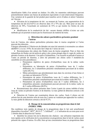 identification fiable d’un animal en chaleur. En effet, les mammites subcliniques peuvent
potentiellement induire une baisse de production équivalente et sont relativement fréquentes.
Une variation de la quantité de lait produit peut toutefois servir d’indice et attirer l’attention
de l’éleveur.
    • Elévation de la température du lait : au moment de l’œstrus, une augmentation de la
température du lait (0,2-0,4°C) est observée dans 35 à 75% des cas. Mais pour un taux de
détection de 50%, l’exactitude est seulement de 55% ce qui montre les limites de cette
approche.
    • Modification de la conductivité du lait : aucune donnée chiffrée n’existe sur cette
méthode qui est pourtant avancée par les fournisseurs de matériel de traite.

                       c. Détection des odeurs particulières présentes pendant
                       l’œstrus
Lors de l’œstrus, des odeurs particulières présentes dans le tractus urogénital et l’urine
peuvent être détectées.
4 bergers allemands et 2 Retrievers du labrador ont ainsi été entrainés à reconnaitre ces odeurs
(KIDDY C.A et al. 1978). Ils ont alors fait l’objet de 3 séries de tests :
     • Reconnaissance des odeurs des fluides issus du tractus urogénital. Pour ce faire des
échantillons de fluides ont été prélevés grâce à des cotons plongés dans le vagin de vaches en
période d’œstrus et de diœstrus. Une paire d’échantillons, l’un recueilli en période d’œstrus et
l’autre en période de diœstrus, a alors été présentée aux chiens selon 5 modalités (la
sensibilité est entre parenthèses) :
             o Présentation répétitive de paires d’échantillons issus de la même vache
                 (80,7%)
             o Présentation en laboratoire de paires d’échantillons issus de 3 vaches
                 différentes, les 2 échantillons présentés simultanément provenant de la même
                 vache (68,1%)
             o Même présentation que précédemment mais dans les environs d’une ferme et
                 non dans un laboratoire (79,5%)
             o Présentation de paires d’échantillons issus de 5 vaches différentes, les 2
                 échantillons présentés simultanément provenant de la même vache (80,7%)
             o Présentation de paires d’échantillons issus de 5 vaches différentes, les 2
                 échantillons présentés simultanément pouvant provenir de la même vache ou
                 de 2 vaches différentes (80,9%)
     • Reconnaissance des odeurs présentes dans l’urine à partir de cotons imbibés d’urine
issue de vaches en période d’œstrus et de diœstrus. Le taux global de détection correcte a été
de 77,9%.
     • Détection de l’œstrus par examination directe des vaches. Seuls 4 chiens ont été
utilisés lors de cette dernière série de tests (les 2 autres ne voulaient pas approcher les vaches).
Le taux global de détection correcte a été de 87,3%.

                       d. Dosage de la concentration en progestérone dans le lait
                       (NEBEL 1988)
Des nombreux tests rapides de dosage de la progestérone dans le lait sont actuellement
disponibles (Accufirm®, RPT®, B.E.S.T. ®, Calfcheck®…). L’utilisation de ces tests peut avoir
2 intérêts dans la détection de l’œstrus :
    • Identifier les erreurs lors de la détection des chaleurs : une utilisation importante des
tests rapides est la vérification de la concentration en progestérone dans le lait de vaches ayant
présenté des signes d’œstrus. En effet, bien qu’une concentration basse en progestérone dans


                                                                                                 63
 