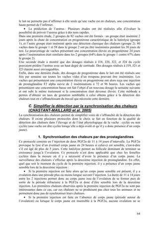 le lait ne permette pas d’affirmer à elle seule qu’une vache est en chaleurs, une concentration
haute permet de l’infirmer.
    • La prédiction de l’œstrus : Plusieurs études ont été réalisées afin d’évaluer la
possibilité de prévoir l’œstrus grâce à des tests rapides.
Dans une première étude, 2 groupes de 82 vaches ont été formés : un groupe était inséminé 2
jours après la chute de concentration en progestérone caractéristique de la lutéolyse (groupe
1), et l’autre groupe était inséminé après une détection classique des chaleurs (groupe 2). 80
vaches dans le groupe 1 et 58 dans le groupe 2 ont pu être inséminées pendant les 30 jours de
test. Le pourcentage de vaches présentant une concentration élevée en progestérone 24 jours
après l’insémination était similaire dans les 2 groupes (64% dans le groupe 1 contre 67% dans
le groupe 2).
Une seconde étude a montré que des dosages réalisés à J18, J20, J22, et J24 du cycle
pouvaient prédire l’œstrus avec un haut degré de certitude. Des dosages réalisés à J19, J21 et
J23 étaient aussi envisageables.
Enfin, dans une dernière étude, des dosages de progestérone dans le lait ont été réalisés une
fois par semaine sur toutes les vaches vides d’un troupeau pouvant être inséminées. Les
vaches qui présentaient une concentration élevée en progestérone ont alors reçu une injection
de prostaglandine F2 alpha suivie de 2 inséminations à 72 et 96 heures. Les vaches qui
présentaient une concentration basse ont fait l’objet d’un nouveau dosage la semaine suivante
et ont subi le même traitement si la concentration était devenue élevée. Cette méthode a
permis d’obtenir un taux de gestation semblable à celui obtenu grâce à la détection des
chaleurs tout en s’affranchissant du travail que nécessite cette dernière.

       C. Simplifier la détection par la synchronisation des chaleurs
       (CHASTANT-MAILLARD et al. 2005)
La synchronisation des chaleurs permet de simplifier voire de s’affranchir de la détection des
chaleurs. Il existe plusieurs protocoles dont le choix se fait en fonction de la qualité de
détection des chaleurs dans l’élevage et de l’état physiologique de la vache : cyclée ou non
cyclée (une vache est dite cyclée lorsqu’elle a déjà ovulé et qu’il y a donc présence d’un corps
jaune).

               1. Synchronisation des chaleurs par des prostaglandines
Ce protocole consiste en l’injection de deux PGF2α de 11 à 14 jours d’intervalle. La PGF2α
provoque la lyse d’un éventuel corps jaune en 24 heures si celui-ci est sensible, c'est-à-dire
s’il est âgé de plus de 5 jours. Cette lutéolyse permet au follicule dominant de terminer sa
croissance jusqu’à l’ovulation. Ce protocole n’est donc applicable que chez les femelles
cyclées dans la mesure où il y a nécessité d’avoir la présence d’un corps jaune. La
surveillance des chaleurs s’effectue après la deuxième injection de prostaglandine. En effet,
quel que soit le moment du cycle de la première injection, il y a présence d’un corps jaune
sensible lors de la deuxième injection :
     • Si la première injection est faite alors qu’un corps jaune sensible est présent, il y a
ovulation dans une période plus ou moins longue suivant l’injection. La durée de 11 à 14 jours
entre les 2 injections permet donc au corps jaune issu de l’ovulation de se former puis de
sortir de la période réfractaire à la PGF2α et donc d’être sensible lors de la deuxième
injection. Les premières chaleurs observées après la première injection de PGF2α ne sont pas
intéressantes dans ce cas, car ces chaleurs ne se produisent pas chez tous les animaux et ne
permettent donc pas de synchroniser leurs chaleurs.
     • Si la première injection est faite en l’absence de corps jaune (période autour de
l’ovulation) ou lorsque le corps jaune est insensible à la PGF2α, aucune ovulation ne se


                                                                                             64
 