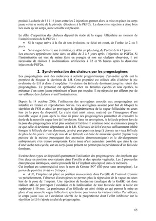 produit. La durée de 11 à 14 jours entre les 2 injections permet alors la mise en place du corps
jaune et/ou sa sortie de la période réfractaire à la PGF2α. La deuxième injection a donc bien
lieu alors qu’un corps jaune sensible est présent.

Le délai d’apparition des chaleurs dépend du stade de la vague folliculaire au moment de
l’administration de la PGF2α :
    • Si la vague arrive à la fin de son évolution, ce délai est court, de l’ordre de 2 ou 3
jours.
    • Si la vague démarre son évolution, ce délai est plus long, de l’ordre de 6 à 7 jours.
Les chaleurs apparaissent donc dans un délai de 2 à 5 jours après l’injection de PGF2α. Si
l’insémination est tout de même faite en aveugle et non sur chaleurs observées, il est
nécessaire de réaliser 2 inséminations artificielles à 72 et 96 heures après la deuxième
injection de PGF2α.

               2. Synchronisation des chaleurs par les progestagènes
Les progestagènes sont des molécules à activité progestéronique c'est-à-dire qu’ils ont la
propriété de bloquer la sécrétion de LH. Cette propriété est utilisée afin d’inhiber le pic
ovulatoire de LH et donc d’empêcher l’ovulation du follicule dominant jusqu’au retrait des
progestagènes. Ce protocole est applicable chez les femelles cyclées et non cyclées, la
présence d’un corps jaune préexistant n’étant pas requise. Il ne nécessite par ailleurs par de
surveillance des chaleurs avant l’insémination.

Depuis la 14 octobre 2006, l’utilisation des œstrogènes associés aux progestagènes est
interdite en France en reproduction bovine. Les œstrogènes avaient pour but de bloquer la
sécrétion de FSH et ainsi de provoquer la dégénérescence de la vague folliculaire en cours
lors de la pose du dispositif. Le cycle était ainsi mieux maitrisé car l’émergence d’une
nouvelle vague 4 jours après la mise en place des progestagènes permettait de connaître la
durée de la nouvelle vague lors de l’ovulation. Sans les œstrogènes, le follicule présent lors de
la pose des progestagènes n’est plus conduit à l’atrésie. Il continue donc sa croissance jusqu’à
ce que celle-ci devienne dépendante de la LH. Si le taux de LH n’est pas suffisamment inhibé
lorsque le follicule devient dominant, celui-ci peut persister jusqu’à devenir un vieux follicule
de plus de dix jours. L’ovocyte issu de ce follicule est donc de mauvaise qualité (reprise trop
précoce de la méiose provoquant des anomalies chromosomiques) et le développement
embryonnaire s’en trouve compromis. Cette issue n’est cependant possible que dans le cas
d’une vache non cyclée, car un corps jaune présent ne permet pas la persistance d’un follicule
dominant.

Il existe deux types de dispositifs permettant l’utilisation des progestagènes : des implants que
l’on place en position sous-cutanée dans l’oreille et des spirales vaginales. Les 2 protocoles
étant presque identiques, seul le protocole lié à l’implant sera exposé dans ce mémoire.
Cet implant est commercialisé sous le nom de Crestar SO® (SO pour sans œstrogènes). Le
protocole peut être divisé en 3 étapes :
    • A J0, l’implant est placé en position sous-cutanée dans l’oreille de l’animal. Comme
vu précédemment, l’absence d’œstrogènes ne permet plus la régression de la vague en cours
lors de la pose de l’implant. Une injection de buséréline (analogue de la GnRH) est donc
réalisée afin de provoquer l’ovulation et la lutéinisation de tout follicule dont la taille est
supérieure à 10 mm. La persistance d’un follicule est ainsi évitée ce qui permet la mise en
place d’une nouvelle vague folliculaire synchrone pour toutes les vaches traitées. Par ailleurs,
le corps jaune issu de l’ovulation sécrète de la progestérone dont l’effet inhibiteur sur la
sécrétion de LH s’ajoute à celui du progestagène.


                                                                                              65
 