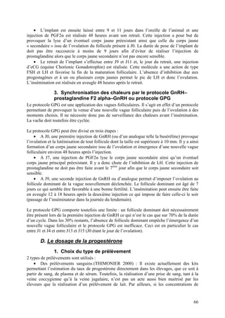 • L’implant est ensuite laissé entre 9 et 11 jours dans l’oreille de l’animal et une
injection de PGF2α est réalisée 48 heures avant son retrait. Cette injection a pour but de
provoquer la lyse d’un éventuel corps jaune préexistant ainsi que celle du corps jaune
« secondaire » issu de l’ovulation du follicule présent à J0. La durée de pose de l’implant de
doit pas être raccourcie à moins de 9 jours afin d’éviter de réaliser l’injection de
prostaglandine alors que le corps jaune secondaire n’est pas encore sensible.
    • Le retrait de l’implant s’effectue entre J9 et J11 et, le jour du retrait, une injection
d’eCG (equine Chorionic Gonadotrophin) est réalisée. Cette molécule a une action de type
FSH et LH et favorise la fin de la maturation folliculaire. L’absence d’inhibition due aux
progestagènes et à un ou plusieurs corps jaunes permet le pic de LH et donc l’ovulation.
L’insémination est réalisée en aveugle 48 heures après le retrait.

                3. Synchronisation des chaleurs par le protocole GnRH–
                prostaglandine F2 alpha–GnRH ou protocole GPG
Le protocole GPG est une application des vagues folliculaires. Il s’agit en effet d’un protocole
permettant de provoquer la venue d’une nouvelle vague folliculaire puis de l’ovulation à des
moments choisis. Il ne nécessite donc pas de surveillance des chaleurs avant l’insémination.
La vache doit toutefois être cyclée.

Le protocole GPG peut être divisé en trois étapes :
    • A J0, une première injection de GnRH (ou d’un analogue telle la buséréline) provoque
l’ovulation et la lutéinisation de tout follicule dont la taille est supérieure à 10 mm. Il y a ainsi
formation d’un corps jaune secondaire issu de l’ovulation et émergence d’une nouvelle vague
folliculaire environ 48 heures après l’injection.
    • A J7, une injection de PGF2α lyse le corps jaune secondaire ainsi qu’un éventuel
corps jaune principal préexistant. Il y a donc chute de l’inhibition de LH. Cette injection de
prostaglandine ne doit pas être faite avant le 7ème jour afin que le corps jaune secondaire soit
sensible.
    • A J9, une seconde injection de GnRH ou d’analogue permet d’imposer l’ovulation au
follicule dominant de la vague nouvellement déclenchée. Le follicule dominant est âgé de 7
jours ce qui semble être favorable à une bonne fertilité. L’insémination peut ensuite être faite
en aveugle 12 à 18 heures après la deuxième injection ce qui impose de faire celle-ci le soir
(passage de l’inséminateur dans la journée du lendemain).

Le protocole GPG comporte toutefois une limite : un follicule dominant doit nécessairement
être présent lors de la première injection de GnRH ce qui n’est le cas que sur 70% de la durée
d’un cycle. Dans les 30% restants, l’absence de follicule dominant empêche l’émergence d’un
nouvelle vague folliculaire et le protocole GPG est inefficace. Ceci est en particulier le cas
entre J1 et J4 et entre J13 et J15 (J0 étant le jour de l’ovulation).

        D. Le dosage de la progestérone
                1. Choix du type de prélèvement
2 types de prélèvements sont utilisés :
    • Des prélèvements sanguins (THIMONIER 2000) : Il existe actuellement des kits
permettant l’estimation du taux de progestérone directement dans les élevages, que ce soit à
partir de sang, de plasma et de sérum. Toutefois, la réalisation d’une prise de sang, tant à la
veine coccygienne qu’à la veine jugulaire, n’est pas un acte aussi bien maitrisé par les
éleveurs que la réalisation d’un prélèvement de lait. Par ailleurs, si les concentrations de


                                                                                                  66
 