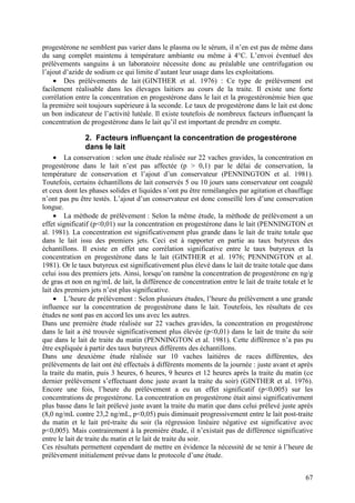 progestérone ne semblent pas varier dans le plasma ou le sérum, il n’en est pas de même dans
du sang complet maintenu à température ambiante ou même à 4°C. L’envoi éventuel des
prélèvements sanguins à un laboratoire nécessite donc au préalable une centrifugation ou
l’ajout d’azide de sodium ce qui limite d’autant leur usage dans les exploitations.
    • Des prélèvements de lait (GINTHER et al. 1976) : Ce type de prélèvement est
facilement réalisable dans les élevages laitiers au cours de la traite. Il existe une forte
corrélation entre la concentration en progestérone dans le lait et la progestéronémie bien que
la première soit toujours supérieure à la seconde. Le taux de progestérone dans le lait est donc
un bon indicateur de l’activité lutéale. Il existe toutefois de nombreux facteurs influençant la
concentration de progestérone dans le lait qu’il est important de prendre en compte.

               2. Facteurs influençant la concentration de progestérone
               dans le lait
     • La conservation : selon une étude réalisée sur 22 vaches gravides, la concentration en
progestérone dans le lait n’est pas affectée (p > 0,1) par le délai de conservation, la
température de conservation et l’ajout d’un conservateur (PENNINGTON et al. 1981).
Toutefois, certains échantillons de lait conservés 5 ou 10 jours sans conservateur ont coagulé
et ceux dont les phases solides et liquides n’ont pu être remélangées par agitation et chauffage
n’ont pas pu être testés. L’ajout d’un conservateur est donc conseillé lors d’une conservation
longue.
     • La méthode de prélèvement : Selon la même étude, la méthode de prélèvement a un
effet significatif (p<0,01) sur la concentration en progestérone dans le lait (PENNINGTON et
al. 1981). La concentration est significativement plus grande dans le lait de traite totale que
dans le lait issu des premiers jets. Ceci est à rapporter en partie au taux butyreux des
échantillons. Il existe en effet une corrélation significative entre le taux butyreux et la
concentration en progestérone dans le lait (GINTHER et al. 1976; PENNINGTON et al.
1981). Or le taux butyreux est significativement plus élevé dans le lait de traite totale que dans
celui issu des premiers jets. Ainsi, lorsqu’on ramène la concentration de progestérone en ng/g
de gras et non en ng/mL de lait, la différence de concentration entre le lait de traite totale et le
lait des premiers jets n’est plus significative.
     • L’heure de prélèvement : Selon plusieurs études, l’heure du prélèvement a une grande
influence sur la concentration de progestérone dans le lait. Toutefois, les résultats de ces
études ne sont pas en accord les uns avec les autres.
Dans une première étude réalisée sur 22 vaches gravides, la concentration en progestérone
dans le lait a été trouvée significativement plus élevée (p<0,01) dans le lait de traite du soir
que dans le lait de traite du matin (PENNINGTON et al. 1981). Cette différence n’a pas pu
être expliquée à partir des taux butyreux différents des échantillons.
Dans une deuxième étude réalisée sur 10 vaches laitières de races différentes, des
prélèvements de lait ont été effectués à différents moments de la journée : juste avant et après
la traite du matin, puis 3 heures, 6 heures, 9 heures et 12 heures après la traite du matin (ce
dernier prélèvement s’effectuant donc juste avant la traite du soir) (GINTHER et al. 1976).
Encore une fois, l’heure du prélèvement a eu un effet significatif (p<0,005) sur les
concentrations de progestérone. La concentration en progestérone était ainsi significativement
plus basse dans le lait prélevé juste avant la traite du matin que dans celui prélevé juste après
(8,0 ng/mL contre 23,2 ng/mL, p<0,05) puis diminuait progressivement entre le lait post-traite
du matin et le lait pré-traite du soir (la régression linéaire négative est significative avec
p<0,005). Mais contrairement à la première étude, il n’existait pas de différence significative
entre le lait de traite du matin et le lait de traite du soir.
Ces résultats permettent cependant de mettre en évidence la nécessité de se tenir à l’heure de
prélèvement initialement prévue dans le protocole d’une étude.


                                                                                                 67
 