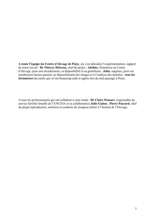 A toute l’équipe du Centre d’élevage de Poisy, où s’est déroulée l’expérimentation, support
de notre travail : Dr Thierry Hétreau, chef de projet ; Adeline, formatrice au Centre
d’élevage, pour son encadrement, sa disponibilité et sa gentillesse ; Julia, stagiaire, pour ses
nombreuses heures passées au dépouillement des images et à l’analyse des données ; tous les
formateurs du centre qui m’ont beaucoup aidé et appris lors de mon passage à Poisy.




A tous les professionnels qui ont collaboré à cette étude : Dr Claire Ponsart, responsable du
service fertilité femelle de l’UNCEIA et sa collaboratrice Julie Gatien ; Pierre Paccard, chef
de projet reproduction, nutrition et conduite du troupeau laitier à l’Institut de l’Elevage.




                                                                                               7
 