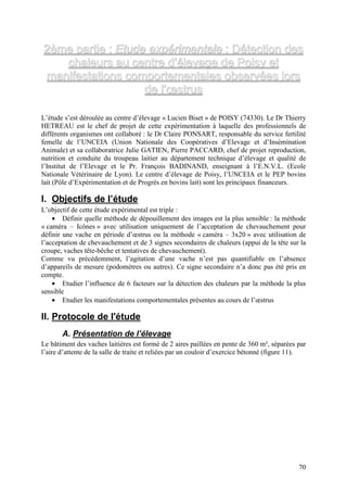 2ème partie : Etude expérimentale : Détection des
    chaleurs au centre d’élevage de Poisy et
 manifestations comportementales observées lors
                    de l’œstrus

L’étude s’est déroulée au centre d’élevage « Lucien Biset » de POISY (74330). Le Dr Thierry
HETREAU est le chef de projet de cette expérimentation à laquelle des professionnels de
différents organismes ont collaboré : le Dr Claire PONSART, responsable du service fertilité
femelle de l’UNCEIA (Union Nationale des Coopératives d’Elevage et d’Insémination
Animale) et sa collaboratrice Julie GATIEN, Pierre PACCARD, chef de projet reproduction,
nutrition et conduite du troupeau laitier au département technique d’élevage et qualité de
l’Institut de l’Elevage et le Pr. François BADINAND, enseignant à l’E.N.V.L. (Ecole
Nationale Vétérinaire de Lyon). Le centre d’élevage de Poisy, l’UNCEIA et le PEP bovins
lait (Pôle d’Expérimentation et de Progrès en bovins lait) sont les principaux financeurs.

I. Objectifs de l’étude
L’objectif de cette étude expérimental est triple :
    • Définir quelle méthode de dépouillement des images est la plus sensible : la méthode
« caméra – Icônes » avec utilisation uniquement de l’acceptation de chevauchement pour
définir une vache en période d’œstrus ou la méthode « caméra – 3x20 » avec utilisation de
l’acceptation de chevauchement et de 3 signes secondaires de chaleurs (appui de la tête sur la
croupe, vaches tête-bêche et tentatives de chevauchement).
Comme vu précédemment, l’agitation d’une vache n’est pas quantifiable en l’absence
d’appareils de mesure (podomètres ou autres). Ce signe secondaire n’a donc pas été pris en
compte.
    • Etudier l’influence de 6 facteurs sur la détection des chaleurs par la méthode la plus
sensible
    • Etudier les manifestations comportementales présentes au cours de l’œstrus

II. Protocole de l'étude
       A. Présentation de l’élevage
Le bâtiment des vaches laitières est formé de 2 aires paillées en pente de 360 m², séparées par
l’aire d’attente de la salle de traite et reliées par un couloir d’exercice bétonné (figure 11).




                                                                                             70
 