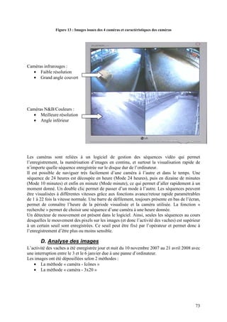 Figure 13 : Images issues des 4 caméras et caractéristiques des caméras




Caméras infrarouges :
  • Faible résolution
   • Grand angle couvert




Caméras N&B/Couleurs :
  • Meilleure résolution
   • Angle inférieur




Les caméras sont reliées à un logiciel de gestion des séquences vidéo qui permet
l’enregistrement, la numérisation d’images en continu, et surtout la visualisation rapide de
n’importe quelle séquence enregistrée sur le disque dur de l’ordinateur.
Il est possible de naviguer très facilement d’une caméra à l’autre et dans le temps. Une
séquence de 24 heures est découpée en heure (Mode 24 heures), puis en dizaine de minutes
(Mode 10 minutes) et enfin en minute (Mode minute), ce qui permet d’aller rapidement à un
moment donné. Un double clic permet de passer d’un mode à l’autre. Les séquences peuvent
être visualisées à différentes vitesses grâce aux fonctions avance/retour rapide paramétrables
de 1 à 22 fois la vitesse normale. Une barre de défilement, toujours présente en bas de l’écran,
permet de connaître l’heure de la période visualisée et la caméra utilisée. La fonction «
recherche » permet de choisir une séquence d’une caméra à une heure donnée.
Un détecteur de mouvement est présent dans le logiciel. Ainsi, seules les séquences au cours
desquelles le mouvement des pixels sur les images (et donc l’activité des vaches) est supérieur
à un certain seuil sont enregistrées. Ce seuil peut être fixé par l’opérateur et permet donc à
l’enregistrement d’être plus ou moins sensible.

       D. Analyse des images
L’activité des vaches a été enregistrée jour et nuit du 10 novembre 2007 au 21 avril 2008 avec
une interruption entre le 3 et le 6 janvier due à une panne d’ordinateur.
Les images ont été dépouillées selon 2 méthodes :
   • La méthode « caméra - Icônes »
   • La méthode « caméra - 3x20 »




                                                                                             73
 