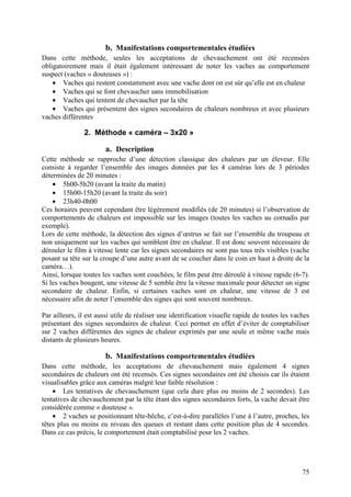 b. Manifestations comportementales étudiées
Dans cette méthode, seules les acceptations de chevauchement ont été recensées
obligatoirement mais il était également intéressant de noter les vaches au comportement
suspect (vaches « douteuses ») :
    • Vaches qui restent constamment avec une vache dont on est sûr qu’elle est en chaleur
    • Vaches qui se font chevaucher sans immobilisation
    • Vaches qui tentent de chevaucher par la tête
    • Vaches qui présentent des signes secondaires de chaleurs nombreux et avec plusieurs
vaches différentes

               2. Méthode « caméra – 3x20 »

                       a. Description
Cette méthode se rapproche d’une détection classique des chaleurs par un éleveur. Elle
consiste à regarder l’ensemble des images données par les 4 caméras lors de 3 périodes
déterminées de 20 minutes :
    • 5h00-5h20 (avant la traite du matin)
    • 15h00-15h20 (avant la traite du soir)
    • 23h40-0h00
Ces horaires peuvent cependant être légèrement modifiés (de 20 minutes) si l’observation de
comportements de chaleurs est impossible sur les images (toutes les vaches au cornadis par
exemple).
Lors de cette méthode, la détection des signes d’œstrus se fait sur l’ensemble du troupeau et
non uniquement sur les vaches qui semblent être en chaleur. Il est donc souvent nécessaire de
dérouler le film à vitesse lente car les signes secondaires ne sont pas tous très visibles (vache
posant sa tête sur la croupe d’une autre avant de se coucher dans le coin en haut à droite de la
caméra…).
Ainsi, lorsque toutes les vaches sont couchées, le film peut être déroulé à vitesse rapide (6-7).
Si les vaches bougent, une vitesse de 5 semble être la vitesse maximale pour détecter un signe
secondaire de chaleur. Enfin, si certaines vaches sont en chaleur, une vitesse de 3 est
nécessaire afin de noter l’ensemble des signes qui sont souvent nombreux.

Par ailleurs, il est aussi utile de réaliser une identification visuelle rapide de toutes les vaches
présentant des signes secondaires de chaleur. Ceci permet en effet d’éviter de comptabiliser
sur 2 vaches différentes des signes de chaleur exprimés par une seule et même vache mais
distants de plusieurs heures.

                       b. Manifestations comportementales étudiées
Dans cette méthode, les acceptations de chevauchement mais également 4 signes
secondaires de chaleurs ont été recensés. Ces signes secondaires ont été choisis car ils étaient
visualisables grâce aux caméras malgré leur faible résolution :
    • Les tentatives de chevauchement (que cela dure plus ou moins de 2 secondes). Les
tentatives de chevauchement par la tête étant des signes secondaires forts, la vache devait être
considérée comme « douteuse ».
    • 2 vaches se positionnant tête-bêche, c’est-à-dire parallèles l’une à l’autre, proches, les
têtes plus ou moins eu niveau des queues et restant dans cette position plus de 4 secondes.
Dans ce cas précis, le comportement était comptabilisé pour les 2 vaches.




                                                                                                 75
 