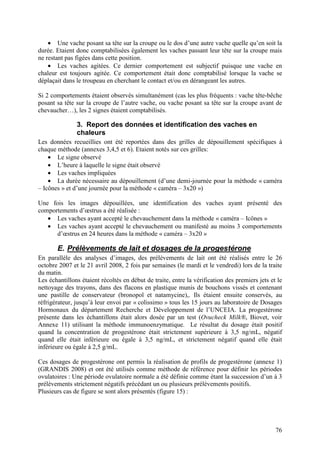 • Une vache posant sa tête sur la croupe ou le dos d’une autre vache quelle qu’en soit la
durée. Etaient donc comptabilisées également les vaches passant leur tête sur la croupe mais
ne restant pas figées dans cette position.
    • Les vaches agitées. Ce dernier comportement est subjectif puisque une vache en
chaleur est toujours agitée. Ce comportement était donc comptabilisé lorsque la vache se
déplaçait dans le troupeau en cherchant le contact et/ou en dérangeant les autres.

Si 2 comportements étaient observés simultanément (cas les plus fréquents : vache tête-bêche
posant sa tête sur la croupe de l’autre vache, ou vache posant sa tête sur la croupe avant de
chevaucher…), les 2 signes étaient comptabilisés.

               3. Report des données et identification des vaches en
               chaleurs
Les données recueillies ont été reportées dans des grilles de dépouillement spécifiques à
chaque méthode (annexes 3,4,5 et 6). Etaient notés sur ces grilles:
    • Le signe observé
    • L’heure à laquelle le signe était observé
    • Les vaches impliquées
    • La durée nécessaire au dépouillement (d’une demi-journée pour la méthode « caméra
– Icônes » et d’une journée pour la méthode « caméra – 3x20 »)

Une fois les images dépouillées, une identification des vaches ayant présenté des
comportements d’œstrus a été réalisée :
   • Les vaches ayant accepté le chevauchement dans la méthode « caméra – Icônes »
   • Les vaches ayant accepté le chevauchement ou manifesté au moins 3 comportements
      d’œstrus en 24 heures dans la méthode « caméra – 3x20 »

       E. Prélèvements de lait et dosages de la progestérone
En parallèle des analyses d’images, des prélèvements de lait ont été réalisés entre le 26
octobre 2007 et le 21 avril 2008, 2 fois par semaines (le mardi et le vendredi) lors de la traite
du matin.
Les échantillons étaient récoltés en début de traite, entre la vérification des premiers jets et le
nettoyage des trayons, dans des flacons en plastique munis de bouchons vissés et contenant
une pastille de conservateur (bronopol et natamycine),. Ils étaient ensuite conservés, au
réfrigérateur, jusqu’à leur envoi par « colissimo » tous les 15 jours au laboratoire de Dosages
Hormonaux du département Recherche et Développement de l’UNCEIA. La progestérone
présente dans les échantillons était alors dosée par un test (Ovucheck Milk®, Biovet, voir
Annexe 11) utilisant la méthode immunoenzymatique. Le résultat du dosage était positif
quand la concentration de progestérone était strictement supérieure à 3,5 ng/mL, négatif
quand elle était inférieure ou égale à 3,5 ng/mL, et strictement négatif quand elle était
inférieure ou égale à 2,5 g/mL.

Ces dosages de progestérone ont permis la réalisation de profils de progestérone (annexe 1)
(GRANDIS 2008) et ont été utilisés comme méthode de référence pour définir les périodes
ovulatoires : Une période ovulatoire normale a été définie comme étant la succession d’un à 3
prélèvements strictement négatifs précédant un ou plusieurs prélèvements positifs.
Plusieurs cas de figure se sont alors présentés (figure 15) :




                                                                                                76
 