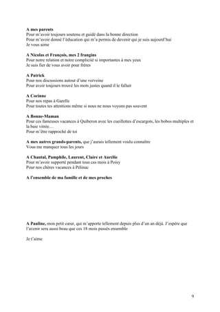 A mes parents
Pour m’avoir toujours soutenu et guidé dans la bonne direction
Pour m’avoir donné l’éducation qui m’a permis de devenir qui je suis aujourd’hui
Je vous aime

A Nicolas et François, mes 2 frangins
Pour notre relation et notre complicité si importantes à mes yeux
Je suis fier de vous avoir pour frères

A Patrick
Pour nos discussions autour d’une verveine
Pour avoir toujours trouvé les mots justes quand il le fallait

A Corinne
Pour nos repas à Garelle
Pour toutes tes attentions même si nous ne nous voyons pas souvent

A Bonne-Maman
Pour ces fameuses vacances à Quiberon avec les cueillettes d’escargots, les bobos multiples et
la baie vitrée…
Pour m’être rapproché de toi

A mes autres grands-parents, que j’aurais tellement voulu connaître
Vous me manquez tous les jours

A Chantal, Pamphile, Laurent, Claire et Aurélie
Pour m’avoir supporté pendant tous ces mois à Poisy
Pour nos chères vacances à Pélinac

A l’ensemble de ma famille et de mes proches




A Pauline, mon petit cœur, qui m’apporte tellement depuis plus d’un an déjà. J’espère que
l’avenir sera aussi beau que ces 18 mois passés ensemble

Je t’aime




                                                                                            9
 