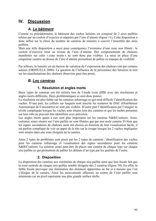 IV. Discussion
       A. Le bâtiment
Comme vu précédemment, le bâtiment des vaches laitières est composé de 2 aires paillées
reliées par un couloir d’exercice et séparées par l’aire d’attente (figure 11). Cette disposition a
donc influé sur le choix du nombre de caméras de manière à couvrir l’ensemble des aires
paillées.
Mais une telle disposition a aussi pour conséquence l’existence d’une zone non filmée : le
couloir d’exercice situé au niveau de l’aire d’attente. Des comportements de chaleurs
manifestés sur cette « zone morte » ne sont donc pas visibles. La mise en place d’une
cinquième caméra au dessus de l’aire d’attente permettrait de pallier ce manque de visibilité.

Par ailleurs, la lumière est un facteur de variation de l’expression des chaleurs cité par certains
auteurs (ORIHUELA 2000). La question de l’influence de la persistance des lumières la nuit
sur les manifestations des chaleurs observées peut être posée.

       B. Les caméras
               1. Résolution et angles morts
Deux types de caméras ont été utilisés lors de l’étude (voir §IIB) avec des résolutions et
angles morts différents. Deux problématiques se sont donc posées.
La résolution est plus faible sur les caméras infrarouge ce qui rend difficile l’identification des
vaches. D’une part, les colliers sur lesquels sont inscrits les numéros de DAC (Distributeur
Automatique de Concentrés) ne sont pas visibles. D’autre part l’identification par l’imagier se
révèle compliquée lorsque les vaches sont situées loin des caméras et que les taches présentes
sur leur robe ne peuvent être identifiées avec précision.
Les angles morts quant à eux sont plus importants sur les caméras N&B/Couleurs. Ainsi,
certaines zones situées sur l’aire paillée ne sont filmées que par une seule caméra. Et bien que
les signes secondaires de chaleurs aient été choisis en fonction de leur visualisation facile, il
est parfois compliqué de voir un appui de la tête sur la croupe lorsque les 2 vaches impliquées
sont situées dans une zone éloignée de la caméra.

Ainsi 2 types de problèmes sont posés par les 2 types de caméras : identification des vaches
pour les caméras infrarouge et visualisation des signes secondaires pour les caméras
N&B/Couleurs. La solution serait peut-être de placer une caméra de chaque type sur chaque
aire paillée ce qui permettrait de pallier les défauts d’un type par les qualités de l’autre.

               2. Disposition
La disposition des caméras aux extrémités de chaque aire paillée ainsi que leur focale fait que
la zone centrale de chaque aire paillée semble éloignée des 2 caméras (figure 39). En effet, la
faible focale provoque une diminution des distances apparentes au fur et à mesure que l’on
s’éloigne de la caméra. Ainsi les mouvements effectués au centre de l’aire paillée sont
minimisés car un pixel représente une plus grande surface réelle.




                                                                                                95
 