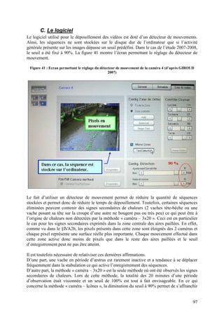 C. Le logiciel
Le logiciel utilisé pour le dépouillement des vidéos est doté d’un détecteur de mouvements.
Ainsi, les séquences ne sont stockées sur le disque dur de l’ordinateur que si l’activité
générale présente sur les images dépasse un seuil prédéfini. Dans le cas de l’étude 2007-2008,
le seuil a été fixé à 90%. La figure 41 montre l’écran permettant le réglage du détecteur de
mouvement.

 Figure 41 : Ecran permettant le réglage du détecteur de mouvement de la caméra 4 (d’après GIROUD
                                                 2007)




Le fait d’utiliser un détecteur de mouvement permet de réduire la quantité de séquences
stockées et permet donc de réduire le temps de dépouillement. Toutefois, certaines séquences
éliminées peuvent contenir des signes secondaires de chaleurs (2 vaches tête-bêche ou une
vache posant sa tête sur la croupe d’une autre ne bougent pas ou très peu) ce qui peut être à
l’origine de chaleurs non détectées par la méthode « caméra – 3x20 ». Ceci est en particulier
le cas pour les signes secondaires exprimés dans la zone centrale des aires paillées. En effet,
comme vu dans le §IVA2b, les pixels présents dans cette zone sont éloignés des 2 caméras et
chaque pixel représente une surface réelle plus importante. Chaque mouvement effectué dans
cette zone active donc moins de pixels que dans le reste des aires paillées et le seuil
d’enregistrement peut ne pas être atteint.

Il est toutefois nécessaire de relativiser ces dernières affirmations.
D’une part, une vache en période d’œstrus est rarement inactive et a tendance à se déplacer
fréquemment dans la stabulation ce qui active l’enregistrement des séquences.
D’autre part, la méthode « caméra – 3x20 » est la seule méthode où ont été observés les signes
secondaires de chaleurs. Lors de cette méthode, la totalité des 20 minutes d’une période
d’observation était visionnée et un seuil de 100% est tout à fait envisageable. En ce qui
concerne la méthode « caméra – Icônes », la diminution du seuil à 90% permet de s’affranchir


                                                                                                97
 