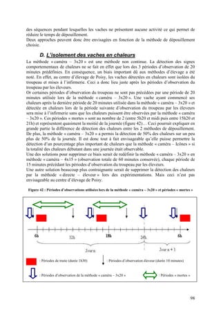 des séquences pendant lesquelles les vaches ne présentent aucune activité ce qui permet de
réduire le temps de dépouillement.
Deux approches peuvent donc être envisagées en fonction de la méthode de dépouillement
choisie.

        D. L’isolement des vaches en chaleurs
La méthode « caméra – 3x20 » est une méthode non continue. La détection des signes
comportementaux de chaleurs ne se fait en effet que lors des 3 périodes d’observation de 20
minutes prédéfinies. En conséquence, un biais important dû aux méthodes d’élevage a été
noté. En effet, au centre d’élevage de Poisy, les vaches détectées en chaleurs sont isolées du
troupeau et mises à l’infirmerie. Ceci a donc lieu juste après les périodes d’observation du
troupeau par les éleveurs.
Or certaines périodes d’observation du troupeau ne sont pas précédées par une période de 20
minutes utilisée lors de la méthode « caméra – 3x20 ». Une vache ayant commencé ses
chaleurs après la dernière période de 20 minutes utilisée dans la méthode « caméra – 3x20 » et
détectée en chaleurs lors de la période suivante d’observation du troupeau par les éleveurs
sera mise à l’infirmerie sans que les chaleurs puissent être observées par la méthode « caméra
– 3x20 ». Ces périodes « mortes » sont au nombre de 2 (entre 5h20 et midi puis entre 15h20 et
21h) et représentent quasiment la moitié de la journée (figure 42)… Ceci pourrait expliquer en
grande partie la différence de détection des chaleurs entre les 2 méthodes de dépouillement.
De plus, la méthode « caméra – 3x20 » a permis la détection de 50% des chaleurs sur un peu
plus de 50% de la journée. Il est donc tout à fait envisageable qu’elle puisse permettre la
détection d’un pourcentage plus important de chaleurs que la méthode « caméra – Icônes » si
la totalité des chaleurs débutant dans une journée était observable.
Une des solutions pour supprimer ce biais serait de redéfinir la méthode « caméra – 3x20 » en
méthode « caméra – 4x15 » (observation totale de 60 minutes conservée), chaque période de
15 minutes précédant les périodes d’observation du troupeau par les éleveurs.
Une autre solution beaucoup plus contraignante serait de supprimer la détection des chaleurs
par la méthode « directe – éleveur » lors des expérimentations. Mais ceci n’est pas
envisageable au centre d’élevage de Poisy.

 Figure 42 : Périodes d’observations utilisées lors de la méthode « caméra – 3x20 » et périodes « mortes »




        : Périodes de traite (durée 1h30)          : Périodes d’observation éleveur (durée 10 minutes)


        : Périodes d’observation de la méthode « caméra – 3x20 »                     : Périodes « mortes »




                                                                                                             98
 